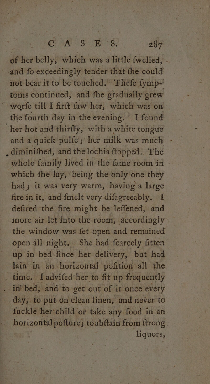 of her belly, which was a little fwelled, - and fo exceedingly tender that the could not bear it to be touched.’ ‘Thefe fymp- toms continued, and fhe gradually grew “ worfe till I firt faw her, which was on the fourth day in the evening. I found “her hot and thirfty, with a white tongue and a quick pulfe; her milk was much - diminithed, and the lochia ftopped. The whole family lived in the fame room in - ‘which the lay, ‘being the only one they had; it was very warm, having a large © firein it, and fmelt very difagreeably. I defired the fire might be leflened, and more air let into the room, accordingly . © the window was fet open and remained open all night. She had fcarcely fitten up in bed-fince her delivery, but had lain in an horizontal pofition all the _ time. I advifed her to fit up frequently . in bed, and to get out of it once every day, to put on clean linen; and never to — fuckle her-child or take any food in an. horizontal pofture; toabftain from ftrong liquors,