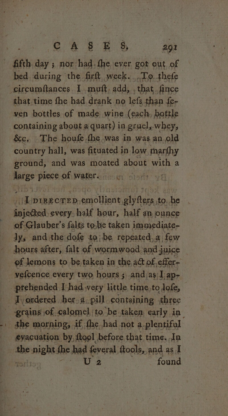 fifth. day ; nor had. fhe ever got out. of bed during the firft week... .To.thefe that time fhe had drank no lefs than fe- ven bottles of made wine (each, boftle containing about a quart) in gruel,.whey, &amp;c. The houfe dhe -was in was an.old country hall, was fituated i in low marfhy ground, and was moated about with a ati piece of water.) jar dg DIRECTED, - eolhinty tabtase to. he sinaedk every. half hour, half an.ounce ly, and the dofe to} be repeated,.a few hours after, falt of wormwood ‘and j juice - of lemons to be taken in the act of, effer- vefcence every two hours + 3) and as\ -ap- grains of calomel, to be taken early in the morning, if, fhe had not a-plentiful evacuation by, ftool before that time. Jo tbe eniehe the had feveral. ftools, and as I Hrlton Bec, 3 me found