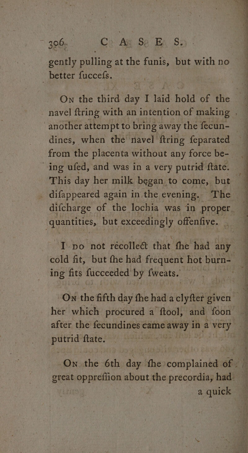 06. Co Ag Se Ea S: gently pulling at the funis, but with no better fuccefs. On the third day I laid hold of the | ; navel ftring with an intention of making . dines, when the’ navel {tring feparated from the placenta without any force be- ing ufed, and was in a very putrid ftate. This day her milk began to come, but _ difappeared again in the evening. The , J quantities, but exceedingly offenfive. . “IT po not récolle&amp; that fhe had any 3 cold fit, but the had frequent hot burn- ing fits fucceeded by fweats. | On the fifth day the had a clyfter given her which procured a ftool, and foon — after the fecundines came cdo abe in a very - wks {tate. “aM lq On the 6th day. fhe complained of . — a quick