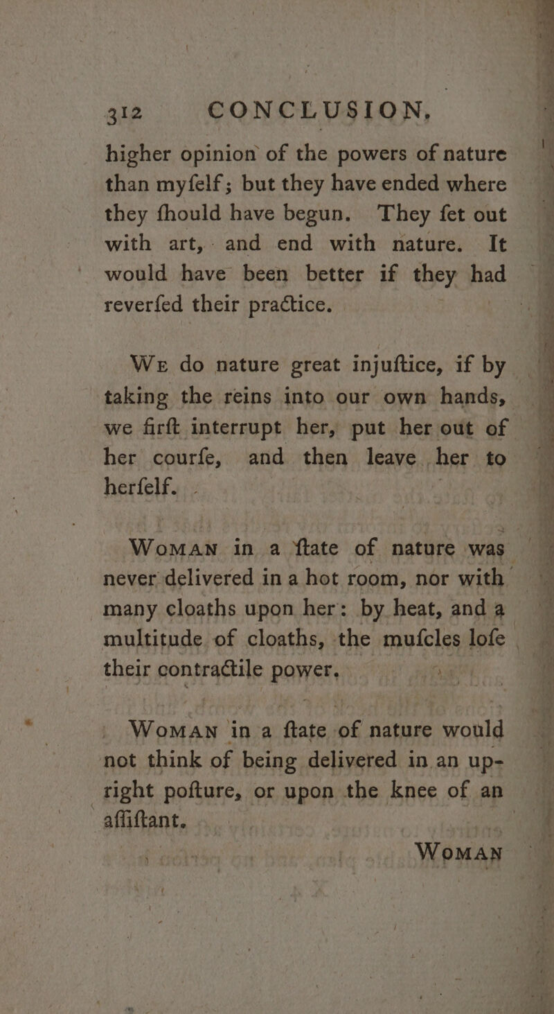 higher opinion of the powers of nature than myfelf; but they have ended where they fhould have begun. They fet out with art, and end with nature. It reverfed their practice. We do nature great injuftice, if by her courfe, and then leave her to herfelf. | their contractile power, ig WomaAN ina ftate 6 nature would not think of being delivered in an up- affiftant. ) Woman * &gt; a, A —_—- or. tie et Wee a! — — 29 range se Sas