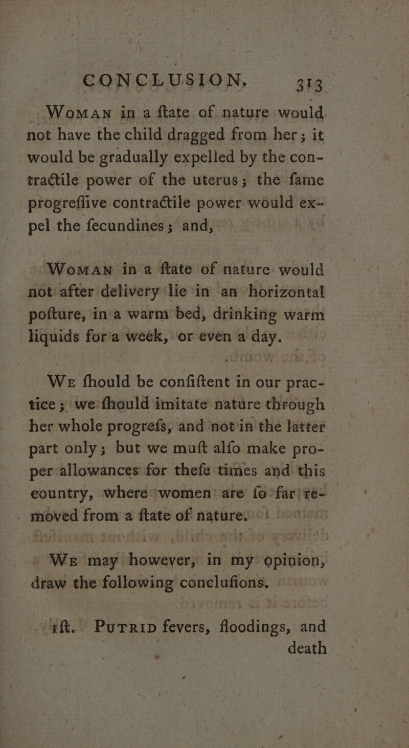 Woman in a ftate of nature would. not have the child dragged from her ; it would be gradually expelled by the con- tractile power of the uterus; the fame progreflive contractile power would ex- pel the fecundines; and, i Woman ina ftate of nature would not after delivery lie'in an horizontal pofture, ina warm bed, drinking warm liquids for'a week, or even a day. We fhould be confiftent in our prac- tice ; we fhould imitate nature through | her whole progrefs, and notin the latter part only; but we mutt alfo make pro- per allowances for thefe times and this eountry, where ‘women: are m far| re- | . ris from a ftate of nature. - cs We ise dilchirn tt my. opition, draw the following conclufions. a -Purrip fevers, Abas, and death ad