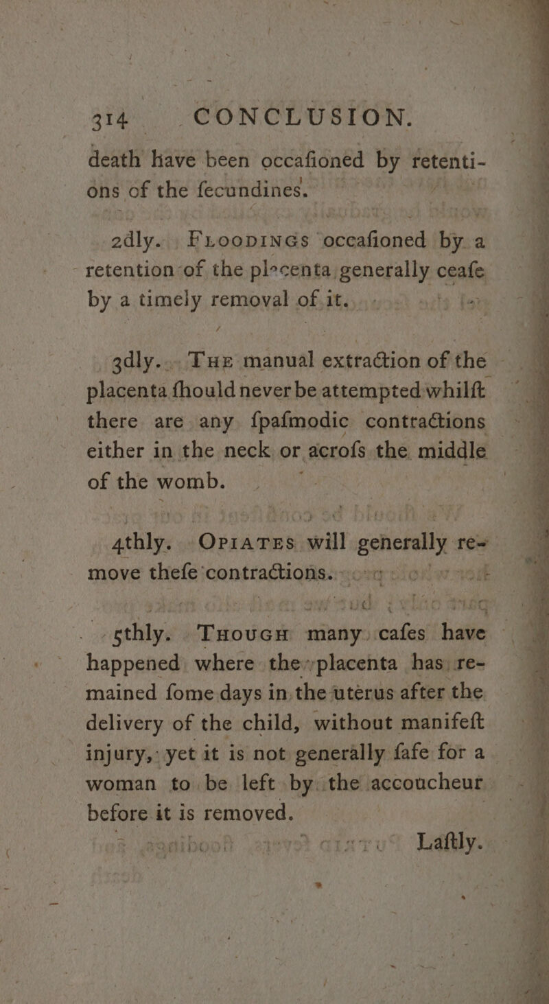 death have been occafioned by retenti- ons of the fecundines. | edly. Riganoel ORE EN iy, a. - retention of the plecenta. generally ceafe by a timely removal of it. gdly... Tue manual extraction of the placenta fhould never be attempted whilft there are any {pafmodic conttaétions either in the neck or acrofs the. middle | of the womb. | att jGeaankel will generally re= move thefe’ Gonitagagiien sony nionaw alt ete i fy Say Tue SCE OS be uae Laovem many. conde tdsal happened where theyyplacenta has re- mained fome days in, the uterus after the delivery of the child, without manifeft woman to be left by. the accoucheur — before it is removed. | : &amp; POE DK 7) ey Lia kL Laftly..