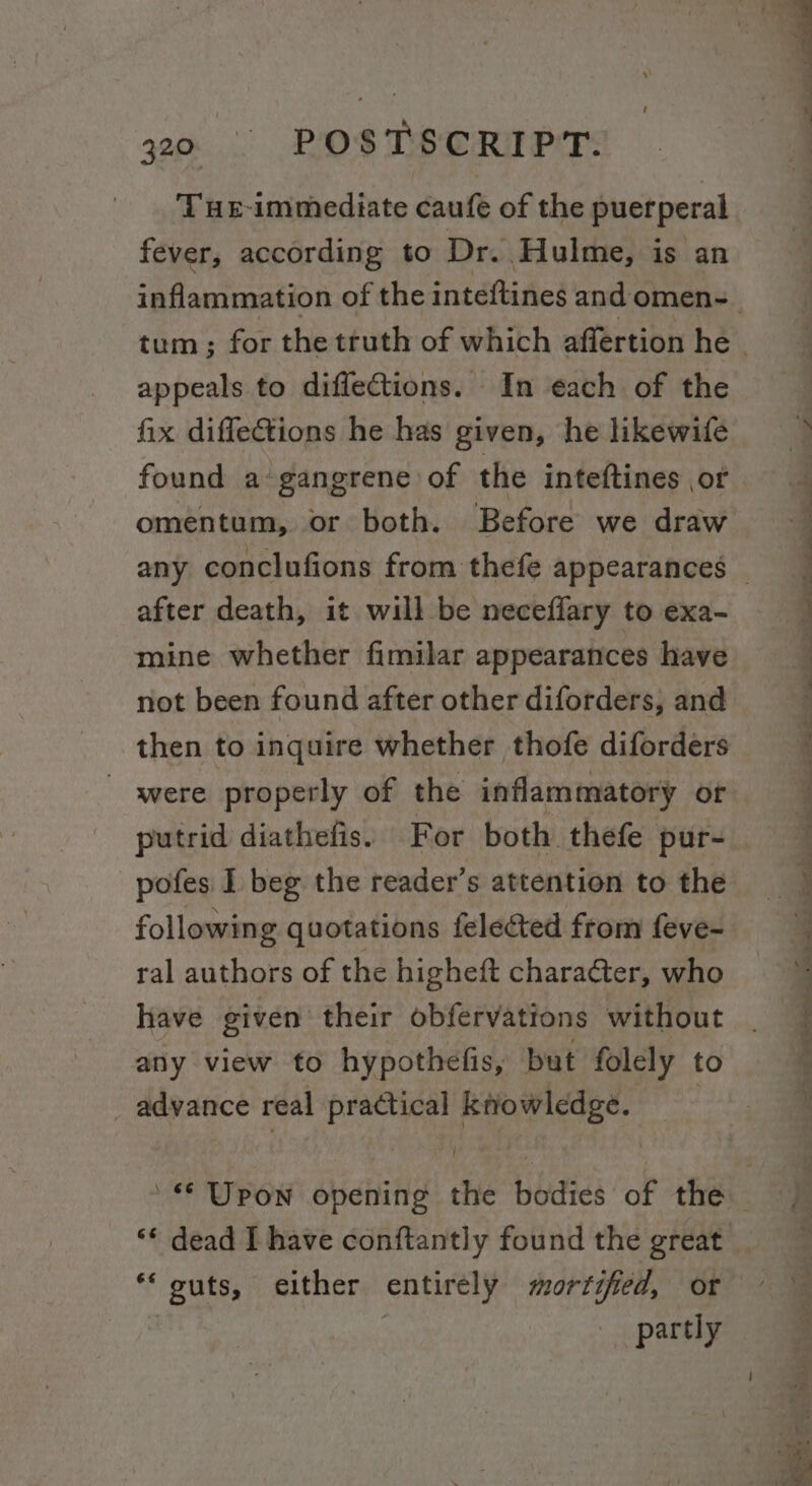 THE-immediate caufe of the puerperal fever, according to Dr. Hulme, is an appeals to diflections. In each of the fix diflections he has given, he likewife found a gangrene of the inteftines ot omentum, or both. Before we draw after death, it will be neceffary to exa- mine whether fimilar appearances have not been found after other diforders, and were properly of the inflammatory or putrid diathefis. For both. thefe pur- pofes I beg the reader’s attention to the following quotations felected from feve- ral authors of the higheft charaéter, who have given their obfervations without any view to hypothefis, but folely to _ advance real practical ktiowledge. | ( partly Se a a ee ee ee a ee ee ’ 4 , ene ee ts Ee Oe eee ee ae eee - — _ ea: