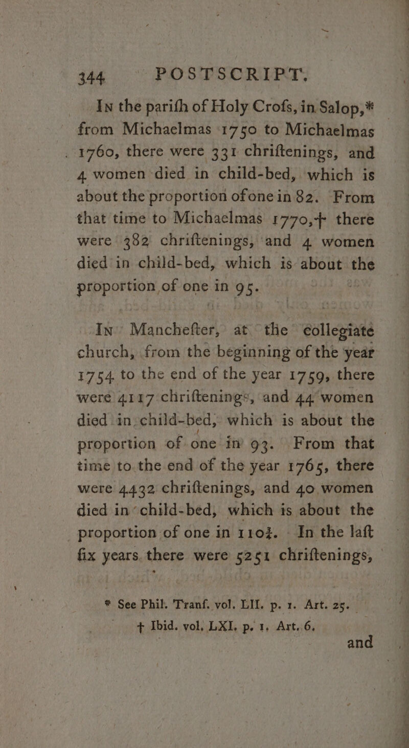 gaa. &gt;&lt;: FUO SUES ORIENT, In the parith of Holy Crofs, in Salop,* . 1760, there were 331 chriftenings, and 4 women ‘died in child-bed, which is about the proportion ofonein 82. From that time to Michaelmas 1770,-+4 there were 382 chriftenings,; and 4 women died in child-bed, which is: about ma proportion of one in 9 5: | In’ Manchefter, at tlie eollejgiate church, from the beginning of the year 1754. to the end of the year 1759, there were 4117 chriftenings, and 44° women died in child-bed, which is about the time to.the end of the year 1765, there were 4432 chriftenings, and 40, women died in’ child-bed, which is about the proportion of one in 110%. - In the laft * See Phil. Tranf. vol. LIL. p. 1. Art. 25. _ + Ibid. vol. LXI, p. 1, Art..6, | and a Oty f Se