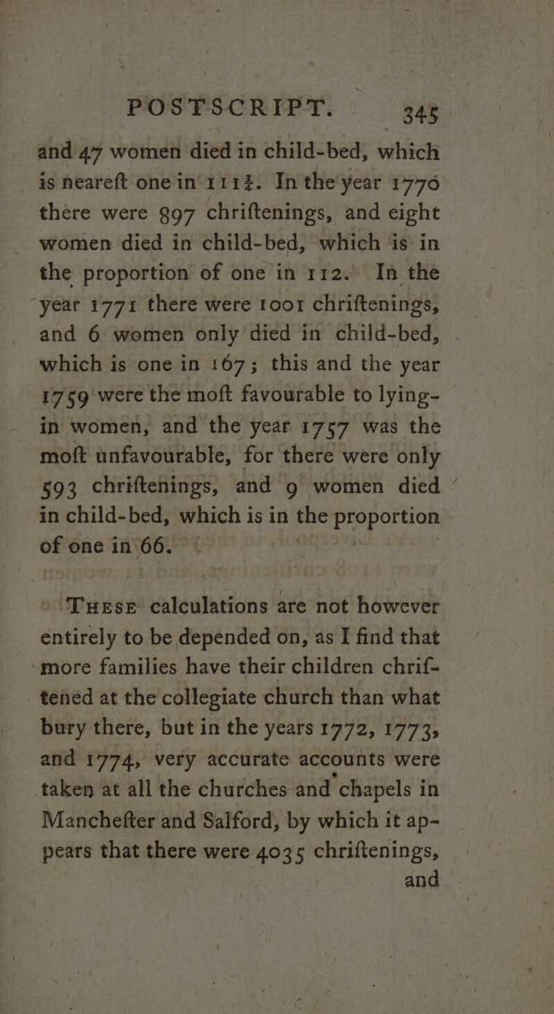 and 47 women died in child-bed, which is neareft one in’ 111%. In the year 1776 there were 897 chriftenings, and eight women died in child-bed, which is in the proportion of one in 112. In the “year 1771 there were roor chriftenings, and 6 women only died in child-bed, which is one in 167; this and the year 1759 were the moft favourable to lying- in women, and the year 1757 was the moft unfavourable, for there were only 593 chriftenings, and g women died in child-bed, which is in the preperies of one in 66. -\Tuese calculations are not however entirely to be depended on, as I find that ‘more families have their children chrif- bury there, but in the years 1772, 1773, and 1774, very accurate accounts were taken at all the churches and chapels in \ pears that there were 4035 chriftenings,