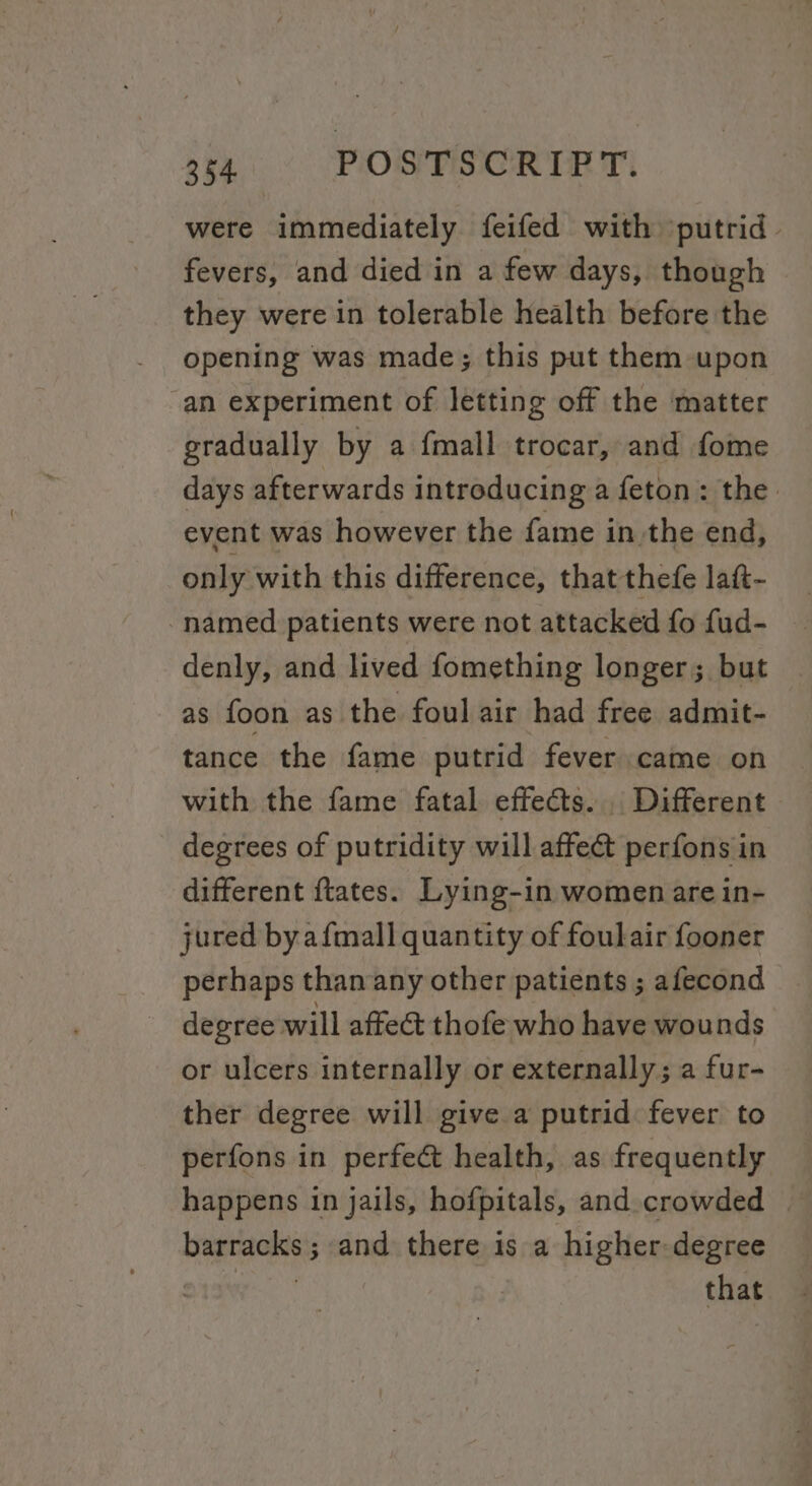 were immediately feifed with ‘putrid fevers, and died in a few days, though they were in tolerable health before the opening was made; this put them upon an experiment of letting off the matter gradually by a fmall trocar, and fome days afterwards introducing a feton: the. event was however the fame in the end, only with this difference, that thefe latt- “named patients were not attacked fo fud- denly, and lived fomething longer; but as foon as the foul air had free admit- tance the fame putrid fever came on with the fame fatal effects... Different degrees of putridity will affect perfons in different ftates. Lying-in women are in- jured byafmall quantity of foulair fooner perhaps thanany other patients ; afecond degree will affect thofe who have wounds or ulcers internally or externally; a fur- ther degree will give a putrid fever to perfons in perfect health, as frequently barracks; and there is a higher-degree aca that