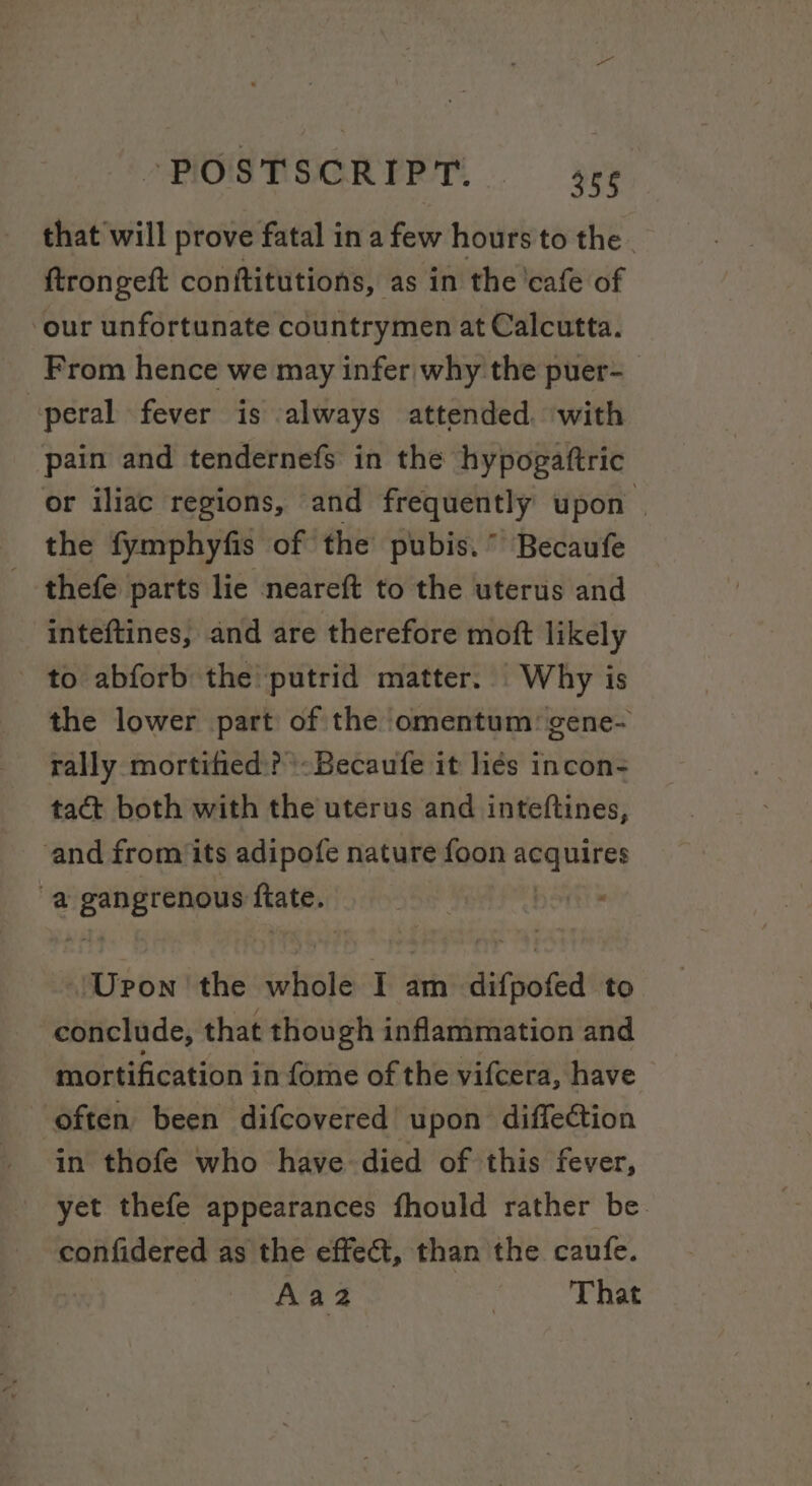 that will prove fatal in a few hours to the . ftrongeft conftitutions, as in the'cafe of ‘our unfortunate countrymen at Calcutta. From hence we may infer why the puer- peral fever is always attended. with pain and tendernefs in the hypogaftric or iliac regions, and frequently upon ‘ the fymphyfis of the pubis.” Becaufe _ thefe parts lie neareft to the uterus and inteftines, and are therefore mott likely to abforb the putrid matter. Why is the lower part of the omentum: gene- rally mortified? \:Becaufe it liés incon- tact both with the uterus and inteftines, and from its adipofe nature foon rhc a sbaiesii! oe Hates Upon the idbrote I am difpoted to conclude, that though inflammation and mortification i in fome of the vifcera, have often been difcovered upon diffection in thofe who have died of this fever, yet thefe appearances fhould rather be. confidered as the effect, than the caufe. Aaz | That