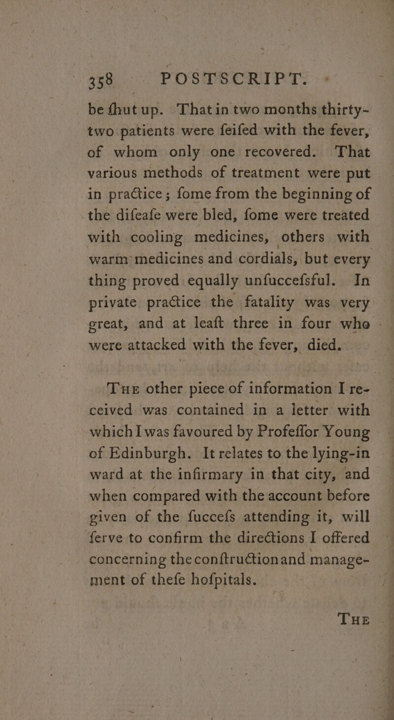 Re PO SS OR PT. _befhutup. Thatin two months thirty- two patients were feifed with the fever, of whom only one recovered. That various methods of treatment were put in practice; fome from the beginning of the difeafe were bled, fome were treated with cooling medicines, others with warm medicines and cordials, but every thing proved equally unfuccefsful. In were attacked with the fever, died. ceived was contained in a letter with which I was favoured by Profeffor Young of Edinburgh. It relates to the lying-in ward at the infirmary in that city, and when compared with the account before given of the fuccefs attending it, will ‘ferve to confirm the diredtions I offered concerning the conftructionand. manage ment of thefe eign Pe. ee . i ee