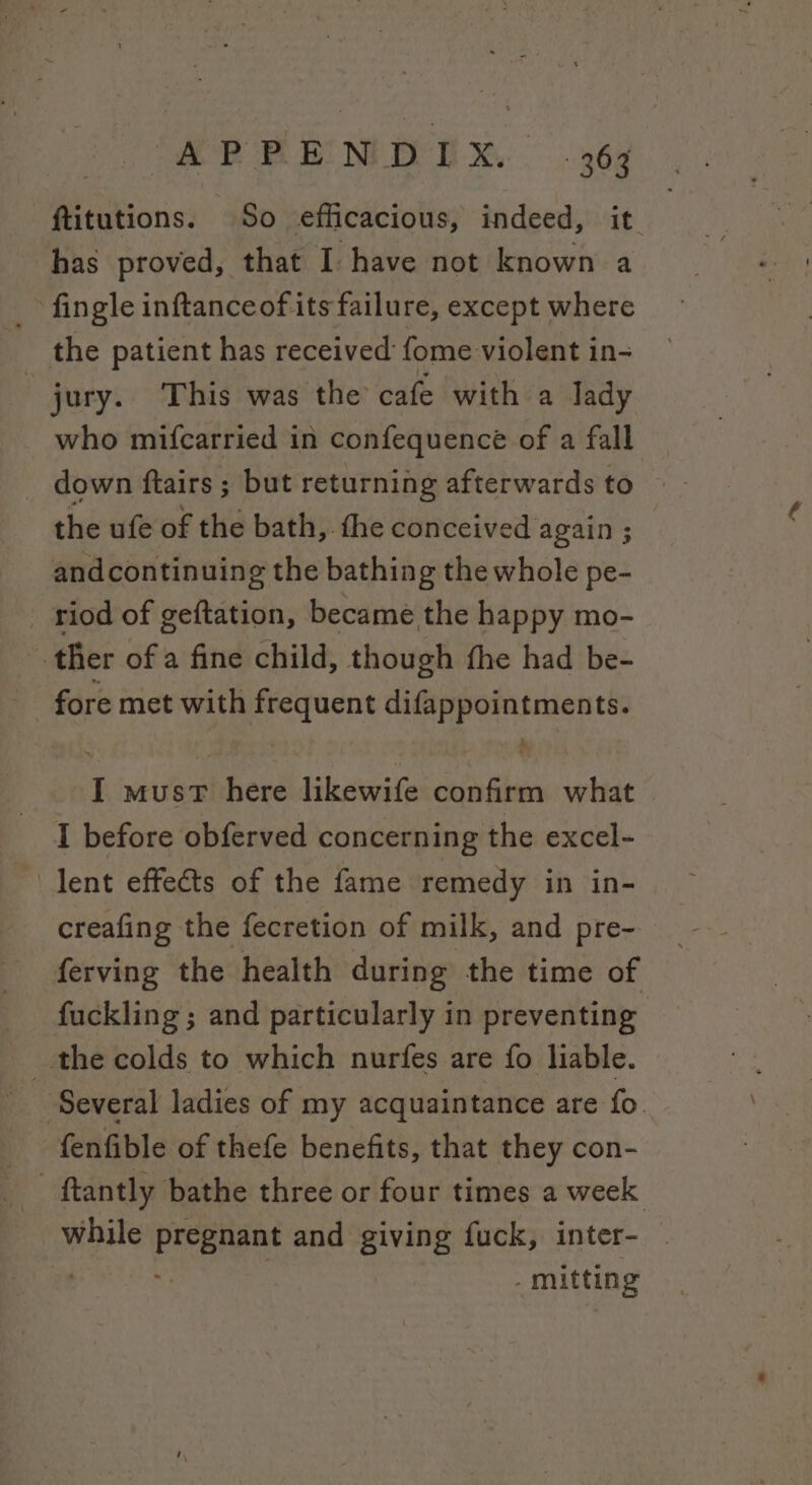 ftitutions. So efficacious, indeed, it has proved, that I have not known a _ fingle inftanceof its failure, except where the patient has received fome violent in- jury. This was the cafe with a Jady who mifcarried in confequence of a fall the ufe of the bath, the conceived again ; andcontinuing the bathing the whole pe- riod of geftation, became the happy mo- ther of a fine child, though the had be- - fore met with frequent difappointments. I musvT here likewife confirm what I before obferved concerning the excel- lent effects of the fame remedy in in- creafing the fecretion of milk, and pre- ferving the health during the time of fuckling ; and particularly in preventing the colds to which nurfes are fo liable. fenfible of thefe benefits, that they con- while Panes and giving fuck, inter- | . mitting