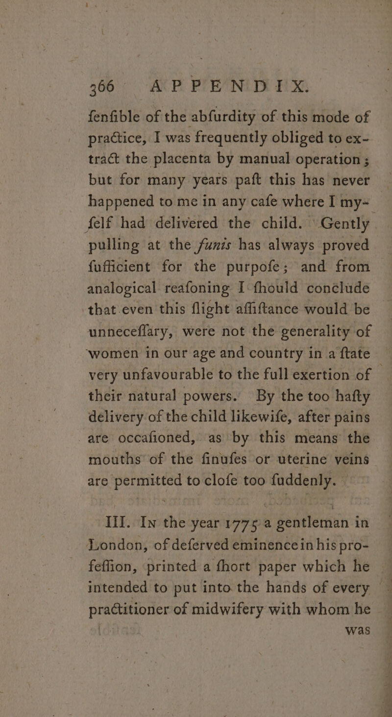 fenfible of the abfurdity of this mode of practice, I was frequently obliged to ex- tract the placenta by manual operation ; but for many years paft this has never | happened to me in any cafe where I my- _ felf had delivered the child. Gently pulling at the funis has always proved fufficient for the purpofe; and from analogical reafoning I-fhould conélude that.even this flight affiftance would be unneceflary, were not the generality of ‘women in our age and country in a ftate very unfavourable to the full exertion of their natural powers. By the too hafty delivery of the child likewife, after pains are occafioned, as by this means’ the mouths of the finufes or uterine veins are permitted to clofe too fuddenly. ~ IIT. In the year 1775a gentleman in London, of deferved eminence in his pro- feffion, printed a fhort paper which he — intended to put into the hands of every © practitioner of midwifery with whom he Gs was