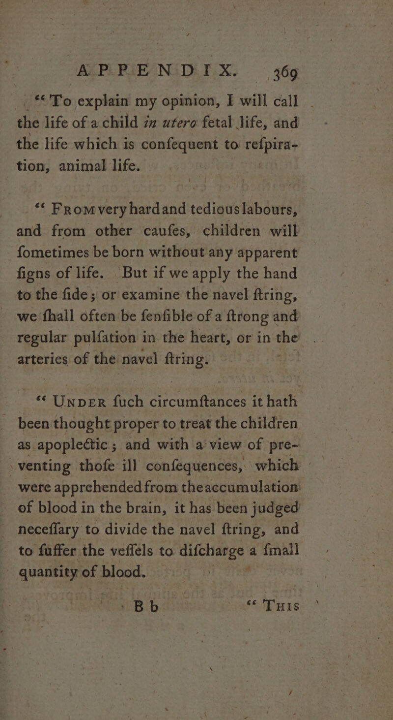 the life of a child iz utero fetal life, and the life which is confequent to refpira- tion, animal life. | | ‘¢ Fromvery hardand tedious labours, and from other caufes, children will fometimes be born without any apparent fiens of life. But if we apply the hand to the fide ; or examine the navel ftring, we fhall often be fenfible of a ftrong and regular pulfation in. the heart, or in the arteries of the navel ftring. «© Unper fuch circumftances it hath been thought proper to treat the children as apoplectic ; and with a view of pre-~ of blood in the brain, it has been judged neceffary to divide the navel ftring, and to fuffer the veffels to xtidie tS a {mall | quantity. of blood. SB bi Tus \