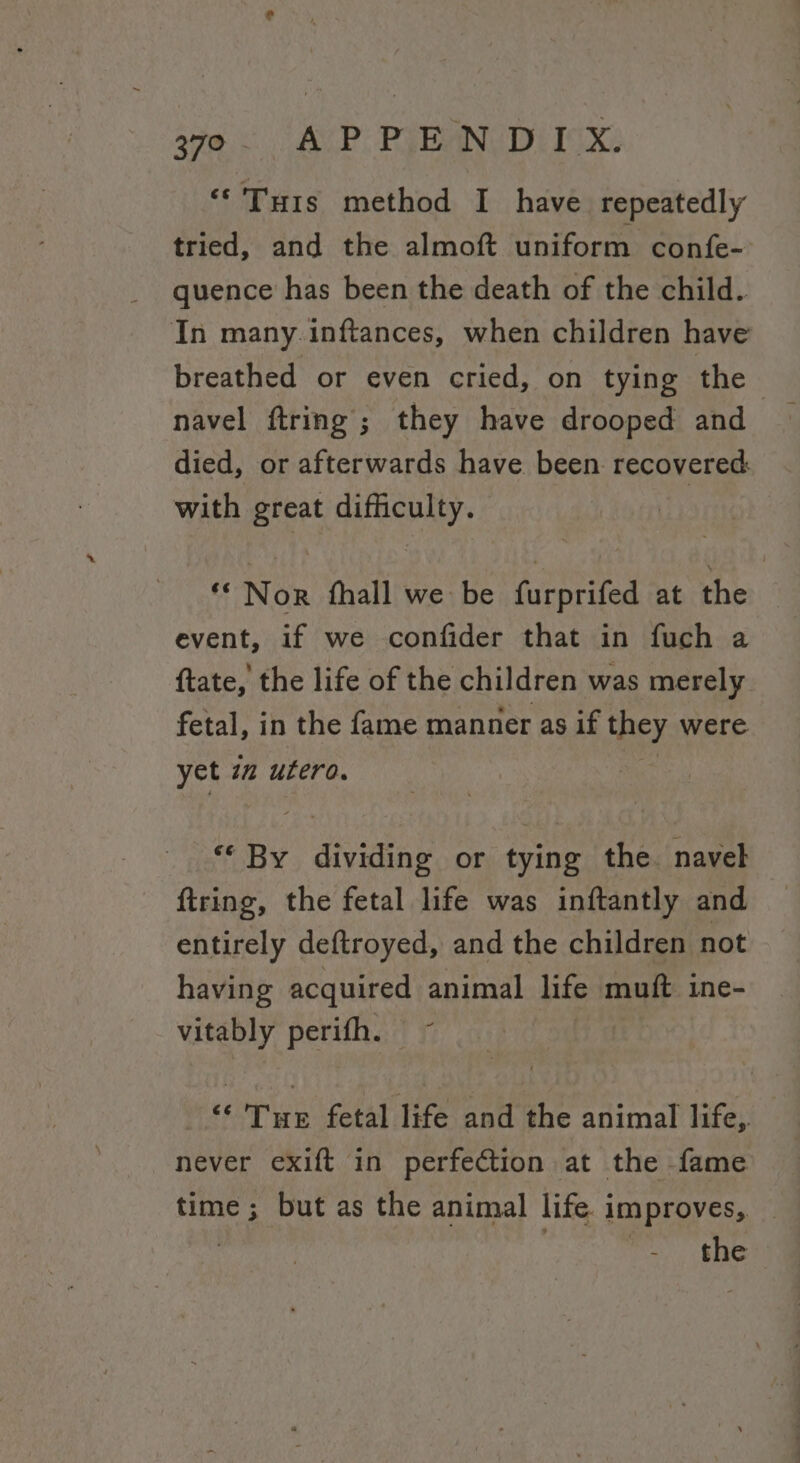 ‘©'Turs method I have repeatedly tried, and the almoft uniform confe- quence has been the death of the child. In many. inftances, when children have breathed or even cried, on tying the navel ftring; they have drooped and died, or afterwards have been recovered with great difficulty. ** Nor fhall we be furprifed at the event, if we confider that in fuch a ftate, the life of the children was merely fetal, in the fame manner as if they were yet in utero. | “By dividing or tying the navel ftring, the fetal life was inftantly and entirely deftroyed, and the children not having acquired animal life muft ine- vitably perifh. ~ “Tue fetal life and the animal life, — never exift in perfection at the fame time; but as the animal life improves, — | Oe.