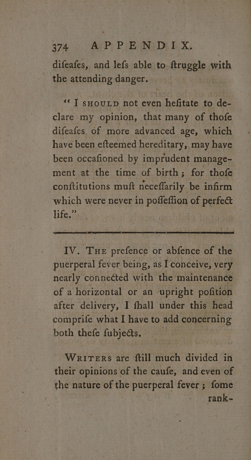 difeafes, and lefs able to. ftruggle with the attending danger, ‘I syoutp not even hefitate to de- clare my opinion, that many of thofe difeafes of more advanced age, which have been efteemed hereditary, may have been occafioned by imprudent manage- ment at the time of birth; for thofe conftitutions muft ceeiedle infirm which were never in poffeffion of perfec life,” IV. Tue prefence or abfence of the puerperal fever being, as I conceive, very nearly connected with the maintenance of a horizontal or an upright pofition after delivery, I fhall under this head comprife what I have to add concerning both thefe fubjects. Writers are ftill much divided in their opinions of the caufe, and even of the nature of the puerperal fever ; fome . rank-