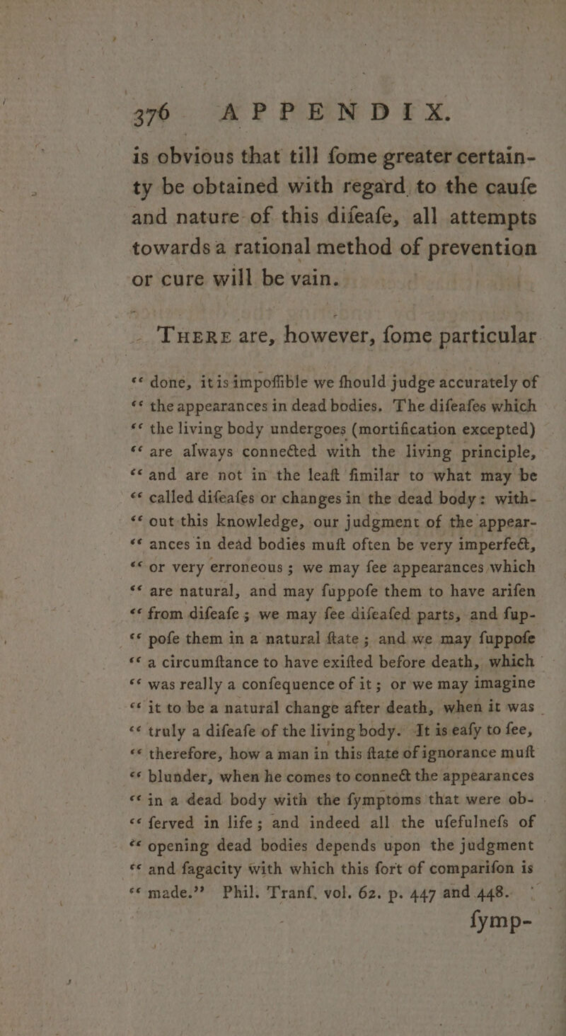 is obvious that till fome greater certain- ty be obtained with regard to the caufe and nature of this difeafe, all attempts towards a rational method of prevention or cure will be vain. THERE are, however, fome particular. «&lt; done, itisimpoffible we fhould judge accurately of ‘* the appearances in dead bodies. The difeafes which «* the living body undergoes (mortification excepted) ‘¢ are always conneéted with the living principle, «© and are not in the leaf fimilar to what may be &lt;* called difeafes or changes in the dead body: with- “* out this knowledge, our judgment of the appear- ** ances in dead bodies muft often be very imperfect, ““ or very erroneous ; we may fee appearances which ‘* are natural, and may fuppofe them to have arifen &lt;&lt; from difeafe ; we may fee difeafed parts, and fup- «© pofe them in a natural ftate; and we may fuppofe “&lt;a circumftance to have exifted before death, which - ‘* was really a confequence of it; or we may imagine ‘it to be a natural change after death, when it was _ “« truly a difeafe of the living body. It is eafy to fee, «* therefore, how a man in this ftate of ignorance muft «¢ blunder, when he comes to conneét the appearances &lt;¢in a dead body with the fymptoms that were ob- &lt;¢ ferved in life; and indeed all the ufefulnefs of “&lt; opening dead bodies depends upon the judgment «* and fagacity with which this fort of comparifon is *« made.” Phil. Tranf. vol. 62. p. 447 and 448. fymp-