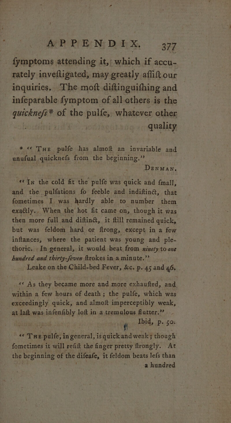 - fymptoms attending it,; which if accu- rately inveftigated, may greatly affitour inquiries. ‘The moft diftinguithing and infeparable fymptom of all.others is the quakngit of the pulfe, whatever other quality #458 THe pulfe has almoft an invariable and unufual quicknefs from the beginning.” | DENMAN, «© In the cold fit the pulfe was quick and {mall, and the _ pulfations fo feeble and indiftingt, that fometimes I, was hardly able to number them exactly.. When the hot fit came. on, though it was then more full and diftin&amp;, it ftill remained quick, but was feldom hard or ftrong, except in a few inftances, where the patient was young and ple- ‘thoric. «In general, it would beat from xinety to one hundred and thirty-Jeven ftrokes in a minute.’? Leake on the Child-bed Fever, &amp;c. p. 45 and 46. | «e Ags ey heneens more and more exhautted, and. within a few hours of death; the pulfe, which was exceedingly quick, and almoft imperceptibly weak, at lait was infenfibly loft in a tremulous flatter.’? Ibid, Pp. 50% eee Tn palfe, i in Reiter is quick ahd weak; though - fometimes it will refift the finger pretty flrongly. At — the tT et of the eee it feldom beats lefs than a hundred