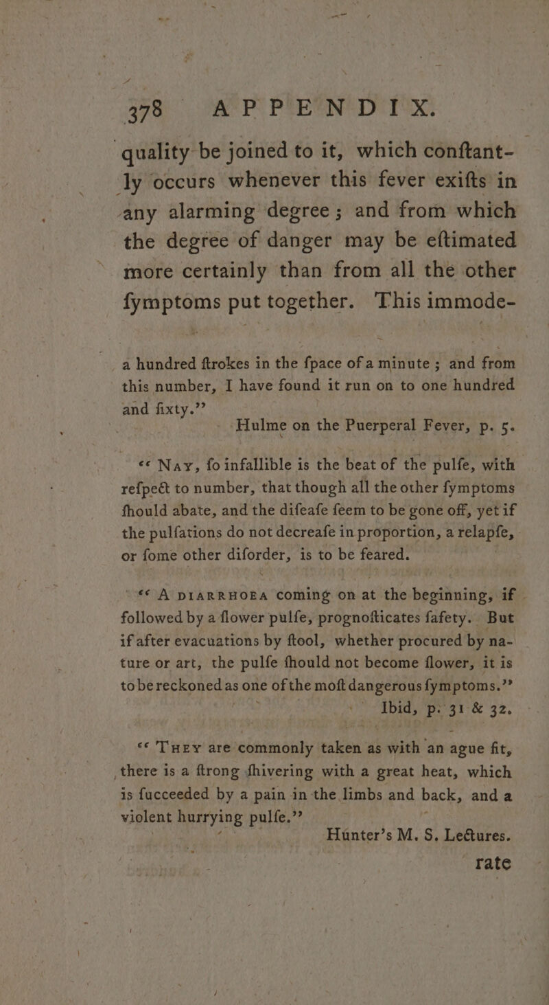 A y78 «OC APPENDIX. quality be joined to it, which conftant- : ‘ly occurs whenever this fever exifts in any alarming degree ; and from which the degree of danger may be eftimated more certainly than from all the other fymptoms put together. This immode- a hundred ftrokes in the fpace of a minute ; and from this number, I have found it run on to one hundred and fixty.”’ | : ‘Hulme on the Puerperal Fever, p. 5. «© Nay, fo infallible is the beat of the pulfe, with | refpeét to number, that though all the other fymptoms fhould abate, and the difeafe feem to be gone off, yet if the pulfations do not decreafe in proportion, a Peatyne : or fome other fithgh is to be feared. © A DIARRHOEA Coming on at the beginning, if - followed by a flower pulfe, prognofticates fafety. But if after evacuations by ftool, whether procured by na- ture or art, the pulfe fhould not become flower, it is tobe fay edge as one OF the moft dangerous fymptoms.”’ Be i 31 c 32, «* TuEy are commonly taken as with an ands fit, there is a ftrong fhivering with a great heat, which is fucceeded by a pain in the limbs and back, anda violent hurrying pulfe, j Hunter’s M. S. Lectures. rate