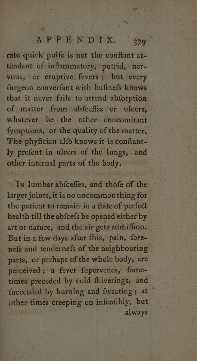 APPENDIX. | gg” rate quick pulfe is not the conftant at- tendant of inflammatory, putrid, “ner- vous, or eruptive. fevers ; but every furgeon converfant with bufinefs knows that it never fails to attend abforption of matter from ‘abfceffes or ulcers, whatever be the other concomitant fymptoms, or the quality of the matter. The phyfician alfo knows it is conftant- ly prefent in ulcers of the lungs, and — other internal parts of the rh ‘In lumbar ab{ceffes, and thofe of the _ larger joints, it is no uncommonthing for the patient to remain in a ftate of perfect health till the ab{cefs be opened either by art or nature, and the air gets adrhiffion. But in a few days after this, pain, fore- nefs and tendernefs of the neighbouring | parts, or perhaps of the whole body, are — perceived ; a fever fupervenes, fome- 4 times preceded by cold fhiverings, oh _ fucceeded by burning and fweating ; : other times creeping on infenfibly, oe always