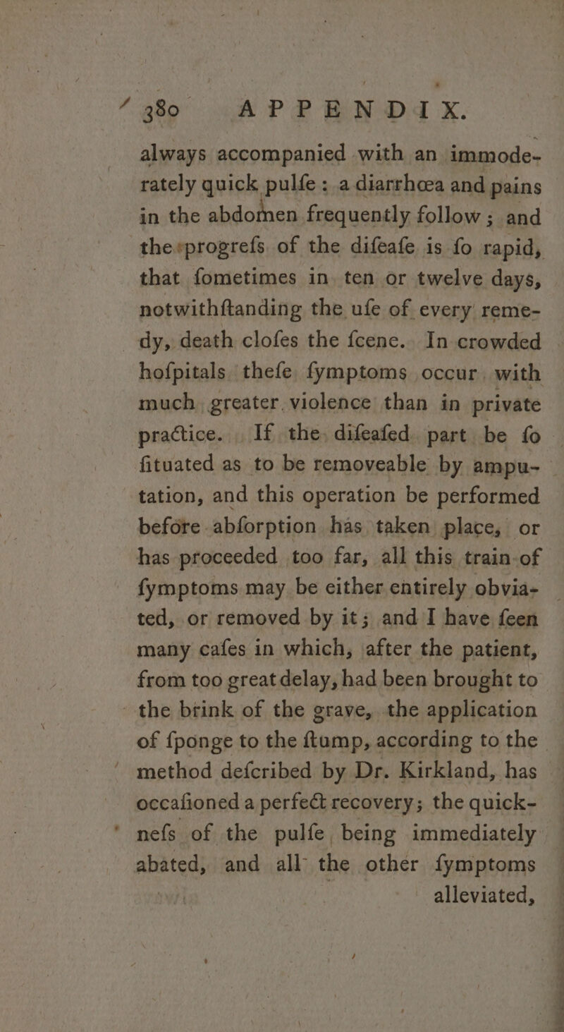 4 always accompanied with an immode- rately quick pulfe : a diarrhoea and pains in the abdomnen frequently follow; and therprogrefs. of the difeafe is fo rapid, that fometimes in. ten or twelve days, notwithftandin g the ufe of every reme- hofpitals. thefe fymptoms occur. with much, greater violence than in private tation, and this operation be performed before. abforption has taken place, or ted, or removed by it; and I have feen many cafes in which, after the patient, from too great delay, had been brought to occafioned a perfect recovery; the quick- alleviated, a. ak