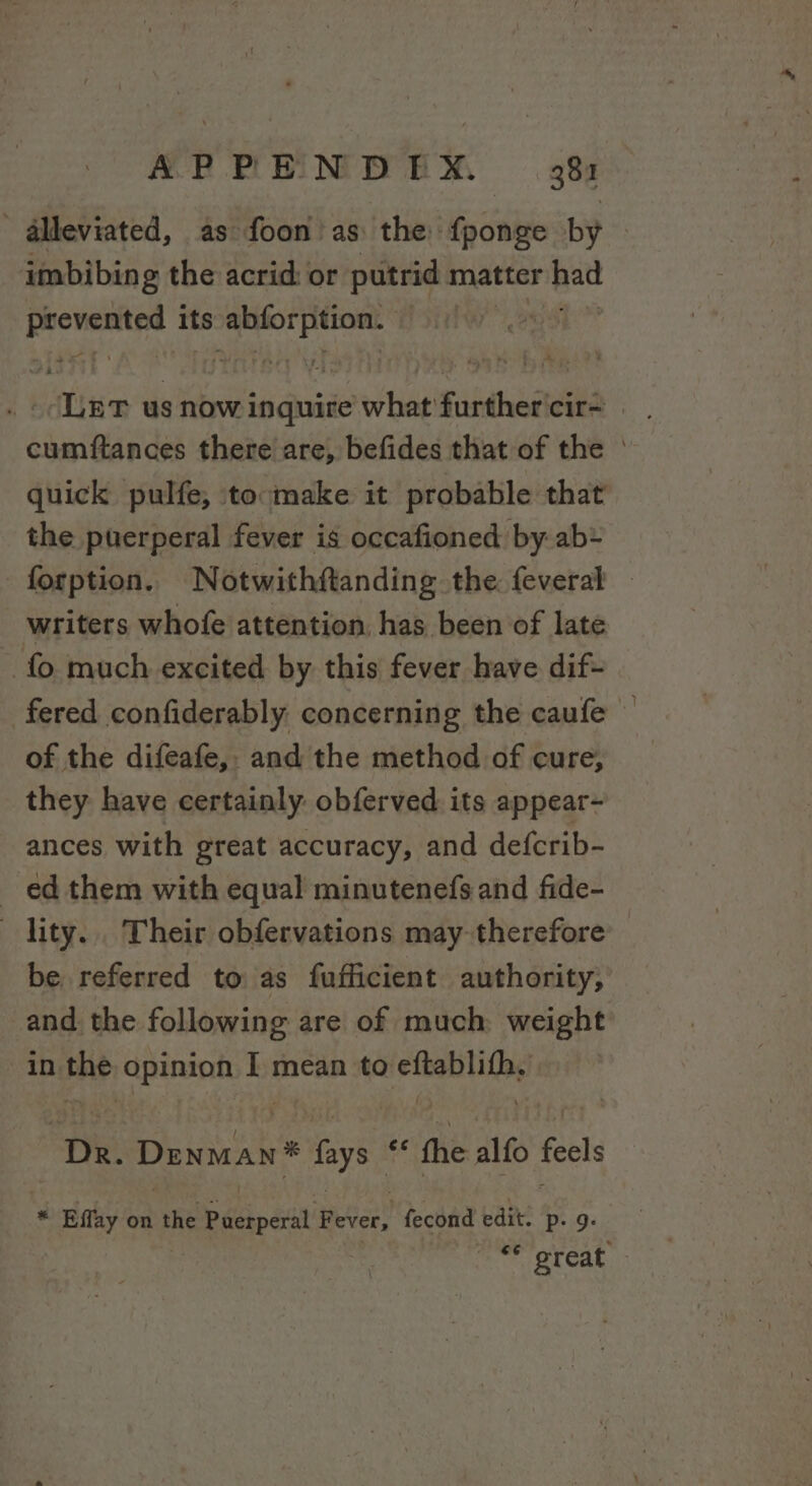 ' alleviated, as foon' as: the f{ponge by | imbibing the acrid: or putrid matter Ratt eesmgiin its Se nner? &gt; Ler us now ssc what'furthercir= cumftances there are, befides that of the ° quick pulfe, tocmake it probable that the puerperal fever is occafioned by ab* forption. Notwithftanding the. feveral writers whofe attention. has been of late fo much excited by this fever have dif- fered confiderably concerning the caufe — of the difeafe,. and the method of cure, they have certainly obferved its appear- ances with great accuracy, and defcrib- ed them with equal minutenefs and fide- lity... Their obfervations may-therefore be referred to as fufficient authority, and the following are of much weight in ie Opinion I mean to speci ad “Dr. Denman® lays. a fhe alfo feel * Effay on the peepait fever! fecond edit. Pp: 9: oe great. ;