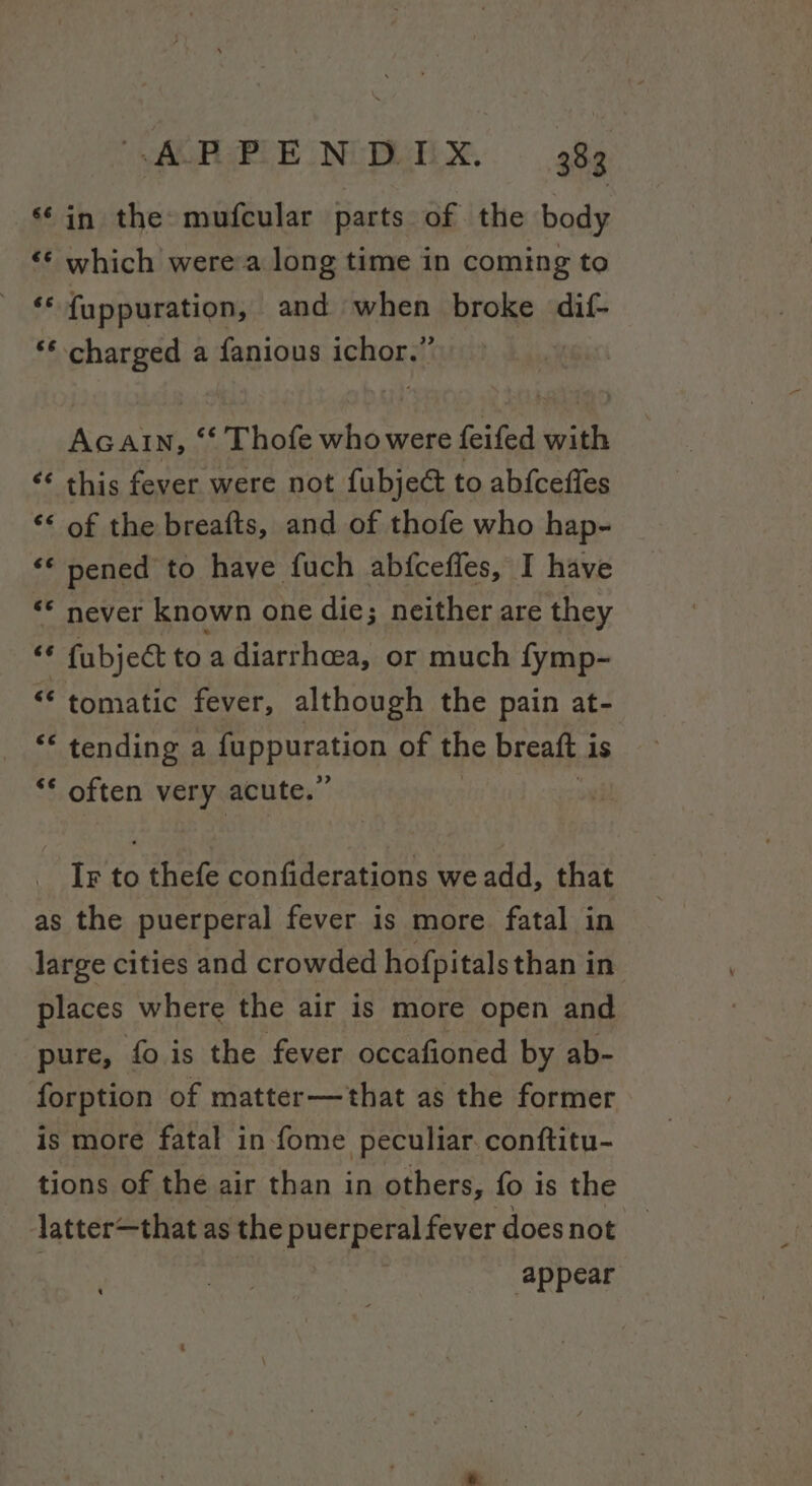 ‘¢in the mufcular parts of the body “© which were a long time in coming to .f {uppuration, and when broke dif- ** charged a fanious ichor.” Ac Ain, “‘ Thofe whowere feifed sib “¢ this fever were not fubject to abfceffes ‘* of the breafts, and of thofe who hap- ‘* pened to have fuch abfceffes, I have ** never known one die; neither are they «* fubject to a diarrhoea, or much fymp- © tomatic fever, although the pain at- “* tending a mppuavan of the breaft 1 is ** often very acute.’ IF to eee confiderations we add, that as the puerperal fever is more fatal in large cities and crowded hofpitals than in. places where the air is more open and pure, fo is the fever occafioned by ab- forption of matter—that as the former is more fatal in fome peculiar. conftitu- tions of the air than in others, fo is the latter—that as the puerperal fever does not appear