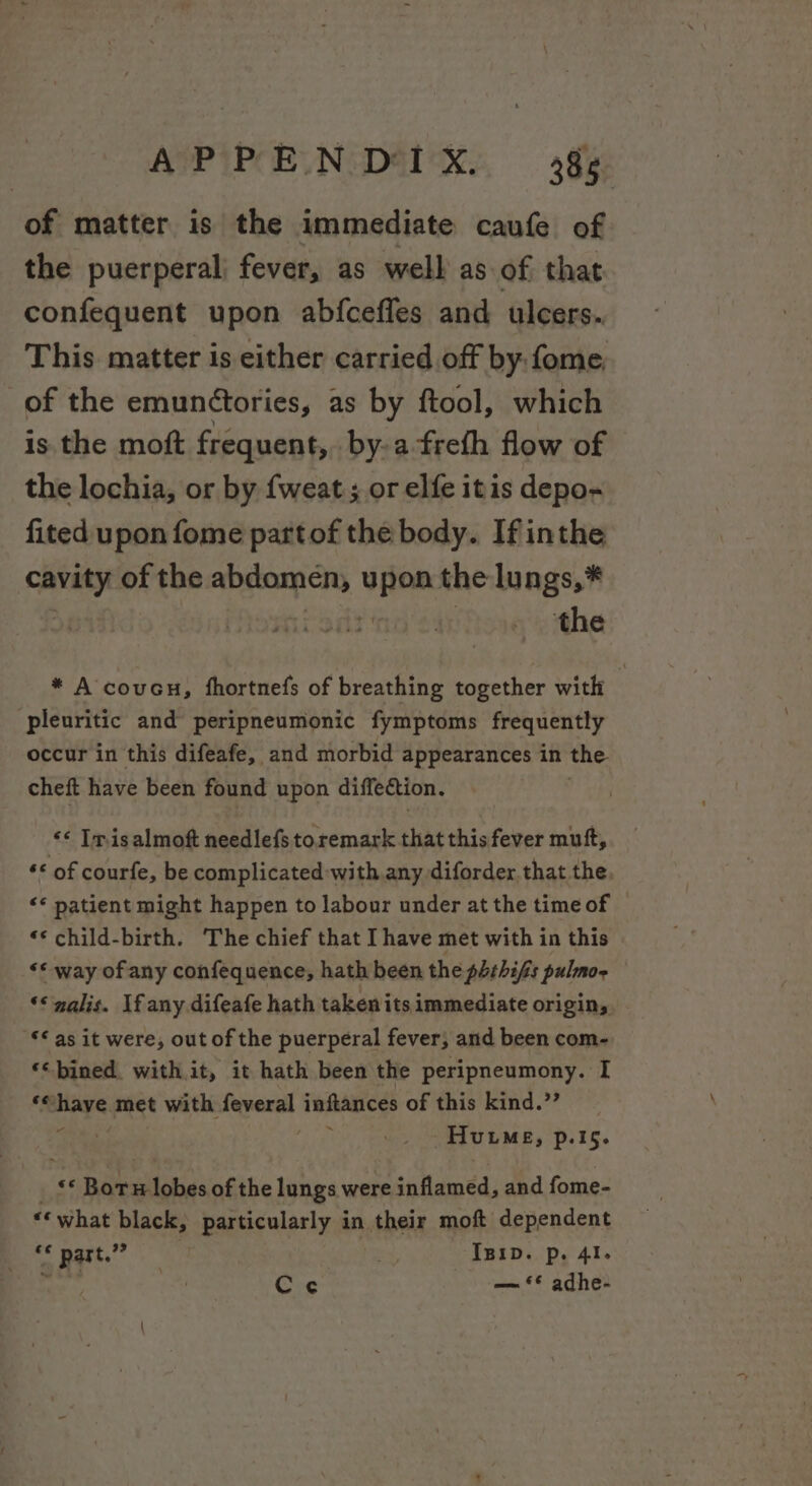 of matter is the immediate caufe of the puerperal) fever, as well as of that confequent upon abfcefles and ulcers. This matter is either carried off by fome, of the emun¢tories, as by ftool, which is the moft frequent, bya freth flow of the lochia, or by {weat ; or elfe itis depo- fited upon fome partof the body. If inthe cavity of the pclempats vies the lungs,* | the * A coven, fhortnefs of breathing together with pleuritic and peripneumonic fymptoms frequently occur in this difeafe, and morbid appearances in the cheft have been found upon diffection. &lt;&lt; Tnisalmoft needlefs toremark that this fever muft, “© of courfe, be complicated with any diforder.that the. “* patient might happen to labour under at the time of | «* child-birth. The chief that I have met with in this “* way of any confequence, hath been the phrhifis pulmo- ‘‘nalis. If any difeafe hath taken its immediate origin, ** as it were, out of the puerperal fever, and been com- ‘‘ bined. with. it, it hath been the peripneumony. I ‘©have met with feveral inftances of this kind.” j ; Hume, p.15. &lt;* Bor iota) of the lungs were inflamed, and fome- «« what black, particularly in their moft dependent &lt;&lt; pat Ba Ipip. p. 4I. oy . Cec — ** adhe-