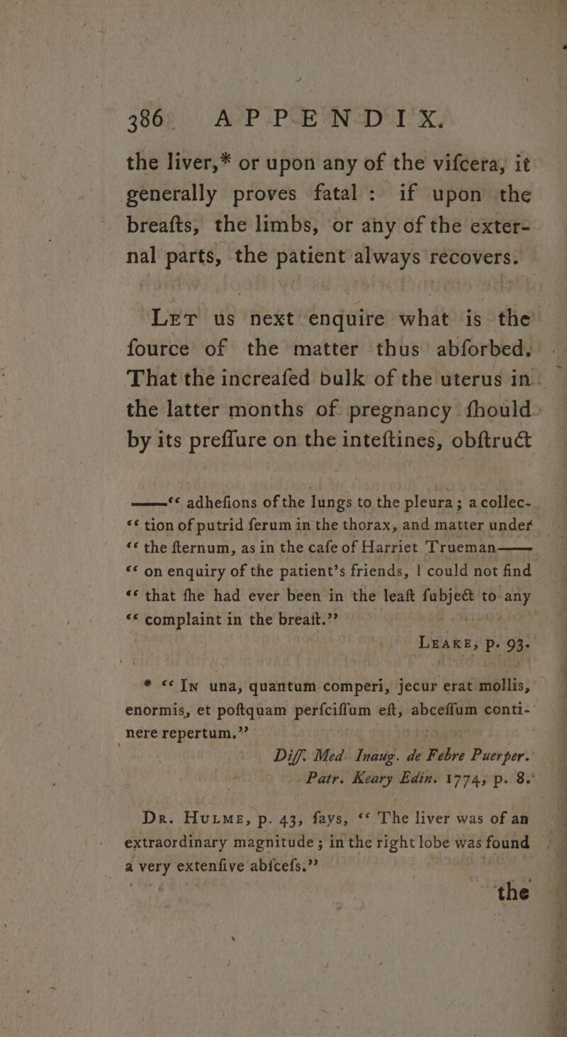 386 APPENDIX, the liver,* or upon any of the vifcera, it generally proves fatal: if upon the breafts, the limbs, or any of the exter- fource of the matter thus abforbed. by its preffure on the inteftines, obftruct «© the fternum, as in the cafe of Harriet Trueman “* on enquiry of the patient’s friends, | could not find “* that fhe had ever been in the leaft giheed to be “© complaint in the breait.”” * &lt;&lt; In una, quantum comperi, jecur erat. Kibitis; enormis, et poftquam ee ett, abceffum conti- nere repertum.”’ extraordinary magnitude ; in the (asap lobe was found a Magis CESS PLE abicefs.”? Se - =&lt; ae tee