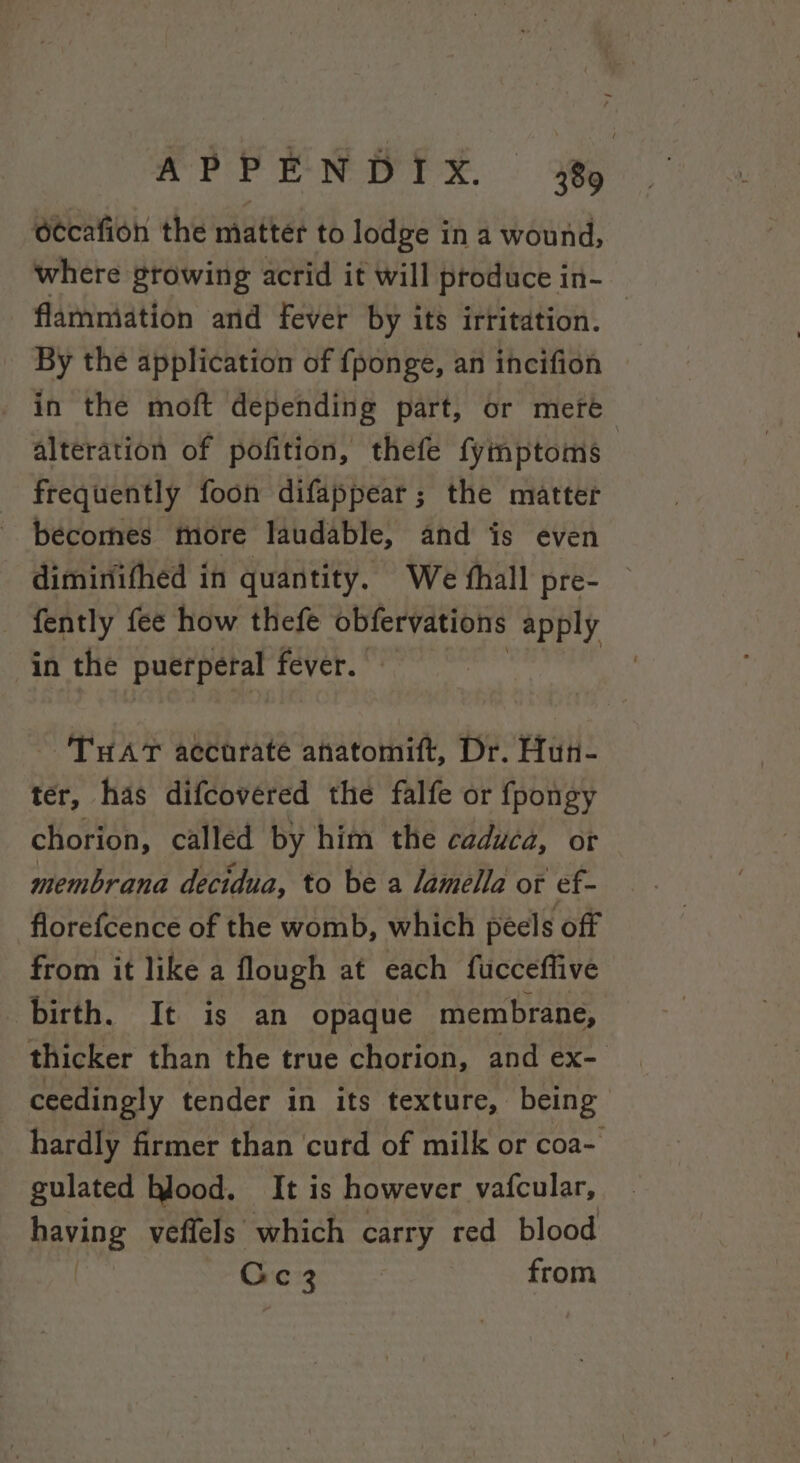 ccafion the matter to lodge in a wound, where growing acrid it will produce in- flamniation and fever by its irritation. — By the application of {ponge, an incifion in the moft depending part, or mete alteration of pofition, thefe fyimptoms : frequently foon difappear; the matter becomes more laudable, and is even diminifhed in quantity. We thall pre- fently fee how thefe obfervations apply in the puerperal fever. THAT accurate ahatomift, Dr. Hun- ter, has difcovéred the falfe or fpongy chorion, called by him the caduca, or membrana decidua, to be a lamella ot ef- florefcence of the womb, which peels off from it like a flough at each fucceffive birth. It is an opaque membrane, thicker than the true chorion, and ex- ceedingly tender in its texture, being hardly firmer than ‘curd of milk or coa- gulated blood, It is however vafcular, paving veffels which carry red blood Cc 3 from