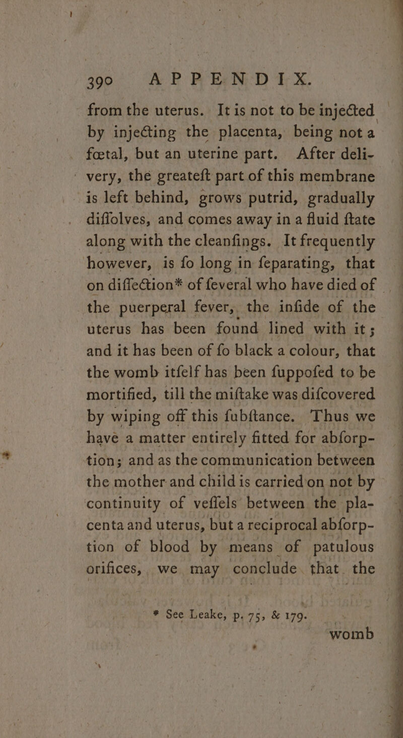 by injecting the placenta, being nota foetal, but an uterine part. After deli- - very, the greateft part of this membrane is left behind, grows putrid, gradually diffolves, and comes away in a fluid ftate along with the cleanfings. It frequently however, is fo long in feparating, that uterus has been found lined with it ; and it has been of fo black a colour, that the womb itfelf has been fuppofed to be mortified, till the miftake was difcovered by wiping off this fubftance. Thus we have a matter entirely fitted for abforp- tion; and as the communication between the mother and child is carried’on not by continuity of veffels’ between the pla- centa and uterus, but a reciprocal abforp- tion of blood by means of patulous orifices, we may ‘conclude. that. the * See Leake, p. 755 &amp; 179.
