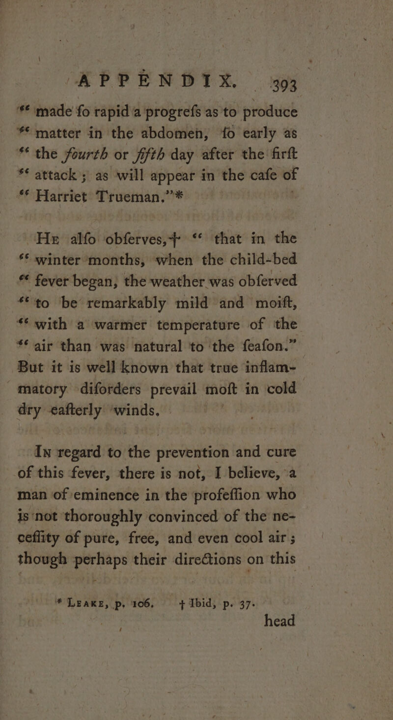 ‘** made fo rapid a progrefs as to produce ** matter in the abdomen, ‘fo early as * the fourth or fifth day after the firft ** attack ; as will appear in the cafe E ** Harriet Trueman,”* He alfo obferves,&gt;- ‘* that in the ** winter months, when the child-bed fever began, the weather was obferved *©to be remarkably mild and moift, ** with a warmer temperature of the ** air than was natural to ‘the feafon.” But it is well known that true inflam- matory diforders prevail or in cold ~ eafterly ‘winds, In regard to tie pievelieidk and cure of this fever, there is not, I believe, a man of eminence in the profeffion who is not thoroughly convinced of the ne- ceflity of pure, free, and even cool air ; though perhaps their directions on this * LEAKE, p. 106, | + Ibid, p. 37- head /