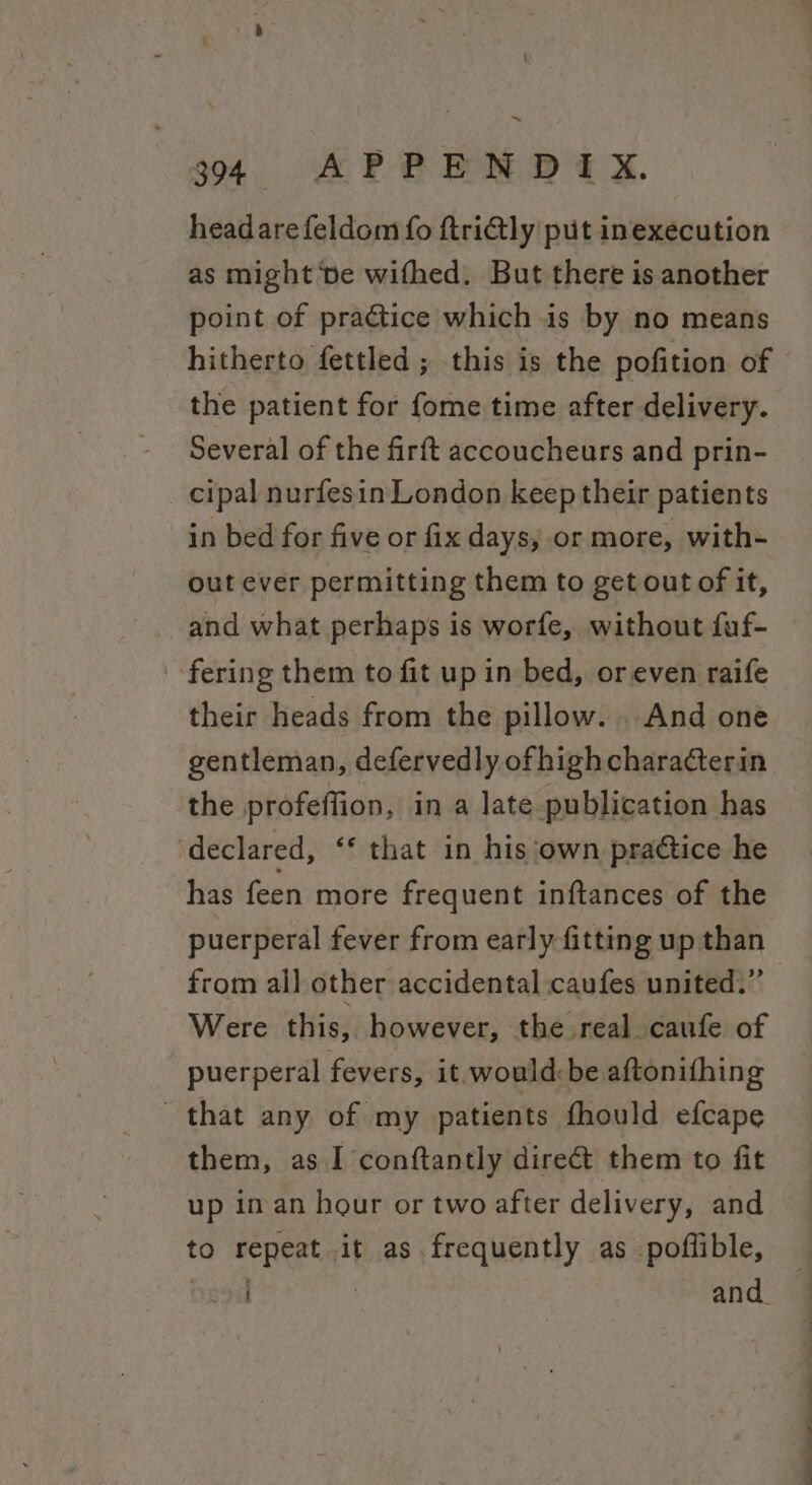 o4. APE PND x. headarefeldom fo ftri@ly put inexecution as might ve wifhed. But there is another point of practice which is by no means the patient for fome time after delivery. Several of the firft accoucheurs and prin- _ cipal nurfesin London keep their patients in bed for five or fix days, or more, with- out ever permitting them to get out of it, and what perhaps is worfe, without fuf- fering them to fit up in bed, or even raife their heads from the pillow. And one gentleman, defervedly ofhighchara¢terin the profeffion, in a late publication has declared, ‘* that in his ‘own praétice he has feen more frequent inftances of the puerperal fever from early fitting up than from all other accidental caufes united.” Were this, however, the real caufe of puerperal fevers, it would:be aftonifhing that any of my patients fhould efcape them, as I conftantly direct them to fit up in an hour or two after delivery, and to repeat it as frequently as poflible, 1 and. ‘ ee ee ee Ce