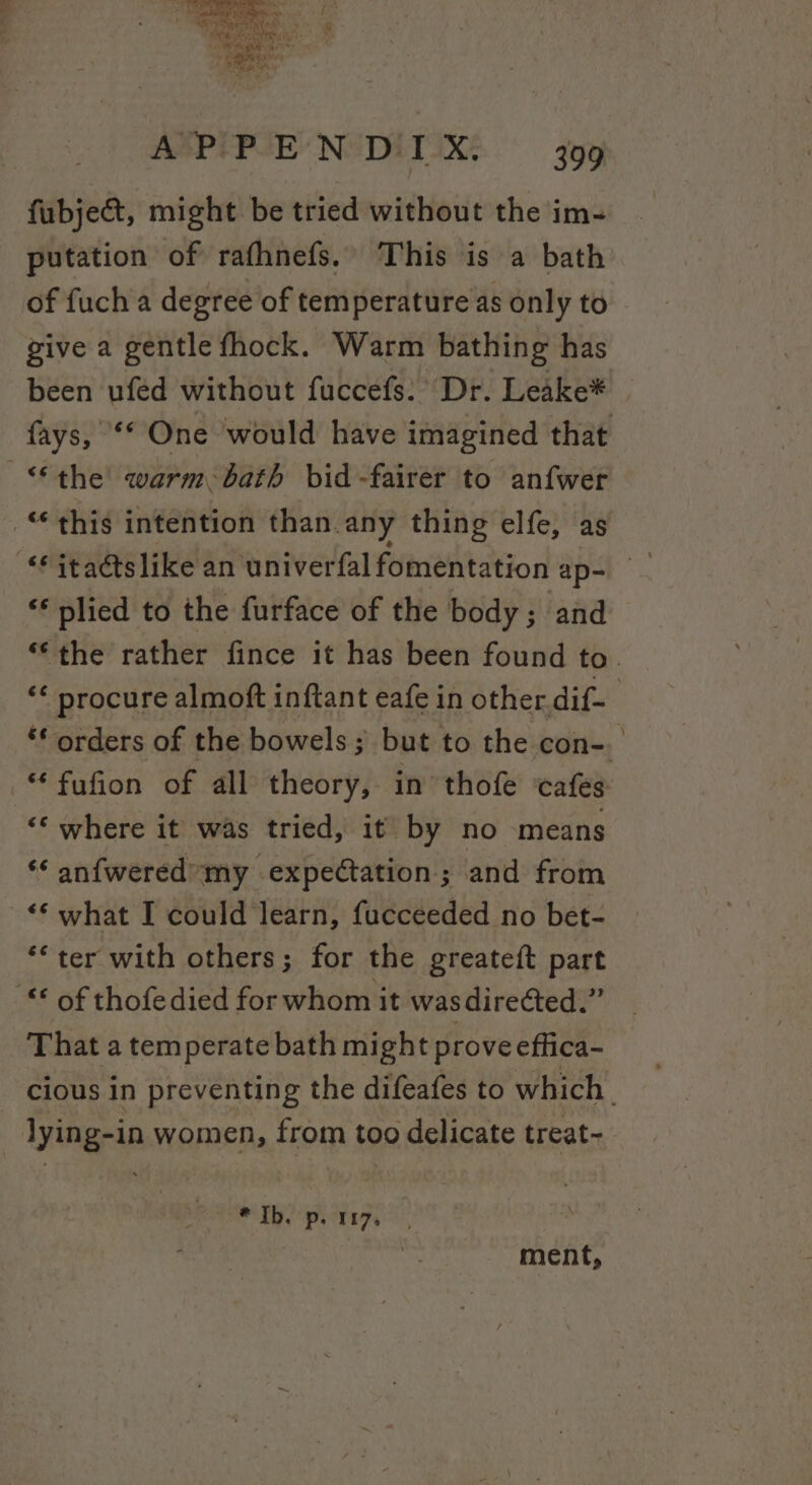 fubject, might be tried without the im- putation of rafhnefs. This is a bath of fuch'a degree of temperature as only to give a gentle fhock. Warm bathing has been ufed without fuccefs. Dr. Leake* fays, ** One would have imagined that “the warm bath bid -fairer to anfwer “this intention than.any thing elfe, as ‘* plied to the furface of the body; and *‘the rather fince it has been found to. “ procure almoft inftant eafe in other. dif- ‘* orders of the bowels; but to the con-. -“ fufion of all theory, in thofe ‘cafes ‘* where it was tried, it by no means ‘* anfwered’ my expectation; and from &lt;‘ what I could learn, fucceeded no bet- ‘*ter with others; for the greateft part “* of thofedied for whom it wasdireéted.” That a temperate bath might prove effica- cious in preventing the difeafes to which. lying-in women, from too delicate treat~ * Ib. p. 107. ment,