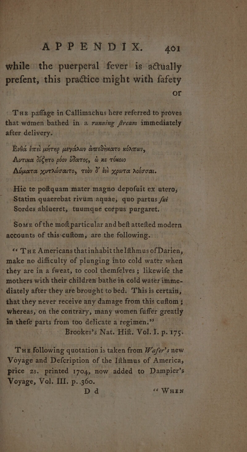 while the puerperal fever is aétually prefent, this practice might with fafety | or . Tue paffage in Callimachus here referred to proves that women bathed in a ee fiveam immediately after delivery. Bbc éxrel UNTN MEYaAWY c@ESnKATO HOATEOY, Aurtina: dignro poov UarTos, &amp; Ke TOxKOLO ; \ ota * Aiuata xuradcaito, tev 0 evi xpwta rota. Hic te poftquam mater magno depofuit ex utero, Statim quaerebat rivum aquae, quo partus /w Sordes ablueret, tuumque corpus purgaret. Some of the moft particular and beft attefted modern accounts of this\cuftom, are the following. ¢¢ Tue Americans thatinhabit thelfthmus of Darien, make no difficulty of plunging into cold water when ~they are in a fweat, to cool themfelves ; likewife the mothers with their children bathe in cold water imme- ' diately after they are brought to bed. This is certain, that they never receive any damage from this cuftom ; whereas, on the contrary, many women fuffer greatly in thefe parts from too delicate a regimen.”’ _ Brookes’s Nat. Hift. Vol. I. p. 175. _ Tue following quotation is taken from Wafer’s new Voyage and Defcription of the Iithmus of America, price 2s. printed 1704, now added to Dampier’s Voyage, Vol. III. p. 360. Dd «« WHEN