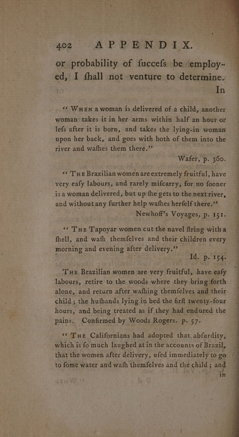 or probability of fuccefs be employ- ed, I fhall not venture to determine. In ‘© Wuen a woman is delivered of a child, another woman takes it in her arms within half an hour or lefs after it is born, and takes the lying-in woman upon her back,’ and goes with both of them into, the river and wafhes them ues i wikis 350. «¢ Tue Brazilian women are extremely fruitful, have very eafy labours, and rarely mifcarry, for no fooner isa woman delivered, but up fhe gets to the next river, and without any further help wathes herfelf there.”? Newhoff’s Voyages, p. 151. «THe Tapoyar women cut the navel ftring witha fhell, and wath themfelves and their children every morning and evening after delivery.”” Id. ‘?p. 154. Tue Brazilian women are every fruitful, shaye site labours, retire to the woods where they bring forth alone, and return after wafhing themfelves. and their child ; the hufbands lying in bed the firft twenty-four hours, and being treated as if they had endured the pains, Confirmed by Woods Rogers. Pyws7- - which is fo much laughed at in the accounts of Brazil, to fome water and wash themfelves and the child ; and ; mabe | in