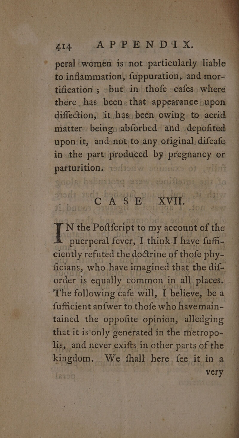 gin (OC A P@BN DX. to inflammation, fuppuration, and mor- tification ; » but) in thofe . cafes. where there has been; that: appearance ,»upon pacenHe Ra OF ate AEB. | clk N the Poftfcript to my account of the | puerperal fever, I think J have fuffi- ciently refuted the doétrine of thofe phy- order is equally common in all. places. The following cafe will, I believe, be a fufficient an{fwer to thofe who have main- tained the oppofite opinion, alledging that it is‘only generated in the metropo- = a Pe a ee i» aa kingdom. We {hall here fee it in a very