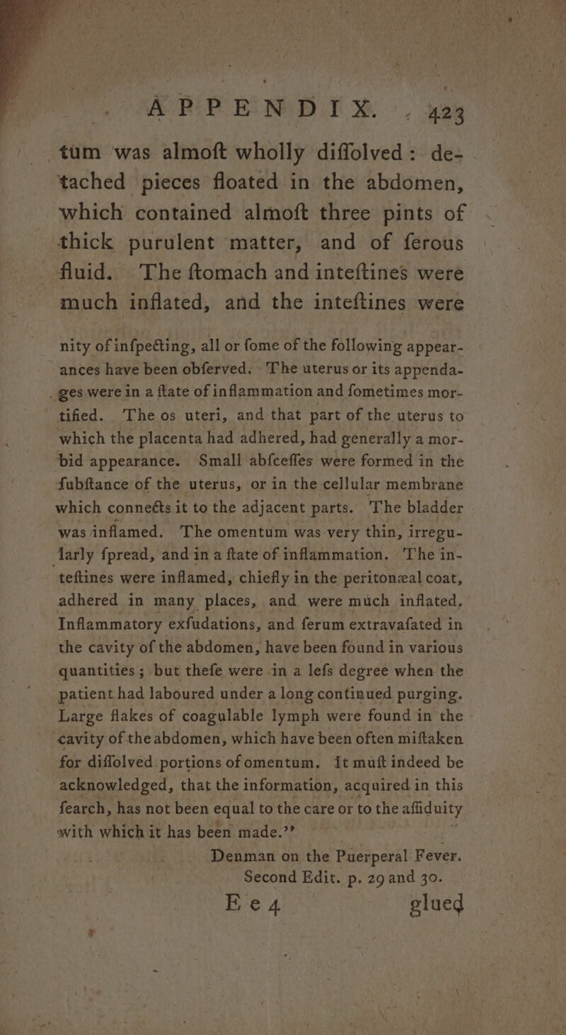 APPENDI® . aa tum was almoft wholly diffolved: de- tached pieces floated in the abdomen, which contained almoft three pints of thick purulent matter, and of ferous fluid. The ftomach and inteftines were much inflated, and the inteftines were nity of infpeting, all or fome of the following appear- ances have been obferved. The uterus or its appenda- _ ges were in a itate of inflammation and fometimes mor- tified. Theos uteri, and that part of the uterus to which the placenta had adhered, had generally a mor- bid appearance. Small abfceffes were formed in the fubftance of the uterus, or in the cellular membrane which connetts it to the adjacent parts. The bladder was inflamed. The omentum was very thin, irregu- Aarly {pread, and in a ftate of inflammation. The in- teftines were inflamed, chiefly in the peritonzal coat, adhered in many places, and were much inflated. Inflammatory exfudations, and ferum extravafated i in the cavity of the abdomen, have been found in various quantities ; but thefe were in a lefs degree when the patient had laboured under a long continued purging. Large flakes of coagulable lymph were found in the cavity of the abdomen, which have been often miftaken for diffolved portions of omentum. it muft indeed be acknowledged, that the information, acquired in this fearch, has not been equal to the care or to the afiiduity with which it has been made.” Denman on the Puerperal Fever. Second Edit. p. 29 and 30.