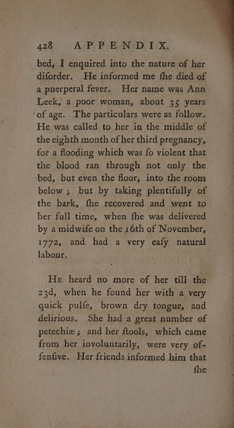 _ bed, I enquired into the nature of her diforder.. He informed me fhe died of a puerperal fever. Her name was Ann Leek, a poor woman, about 35 years ‘of age. The particulars were as follow. He was called to her in the middle of the cighth month of her third pregnancy, for a flooding which was fo violent that the blood ran through not only the bed, but even the floor, into the room below ;. but by taking plentifully of the bark, fhe recovered and went to her full time, when fhe was delivered by a midwife on the 16th of November, 1772, and had a very eafy natural labour. y He. heard no more of her till the 23d, when he found her with a very quick pulfe, brown dry tongue, and delirious. She had a great number of _ petechie; and her ftools, which came _ from her involuntarily, were very of- fenfive. Her friends informed him that fhe