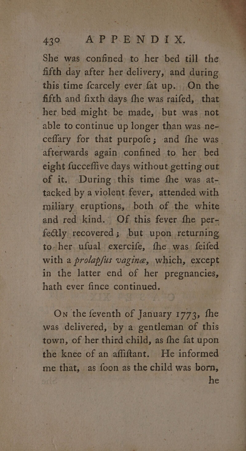 She was confined. to her bed till the fifth day after her delivery, and during - this time fcarcely ever fat up. On the fifth and fixth days the was raifed, that able to continue up longer than was ne- ceflary for that purpofe; and fhe was. afterwards again confined to her bed eight fucceffive days without getting out of it. During this time the was at- tacked by a violent fever, attended with miliary eruptions, both of the white and red kind. Of this fever the per- fe@tly recovered; but upon returning to-her. ufual exercife, the. was feifed with a prolapfus vagina, which, except in the latter end of her pregnancies, hath ever fince continued. On the feventh of ea 1773, fhe was delivered, by a gentleman of this town, of her third child, as fhe fat upon the knee of an affiftant. He informed me that, as foon as the child was born,