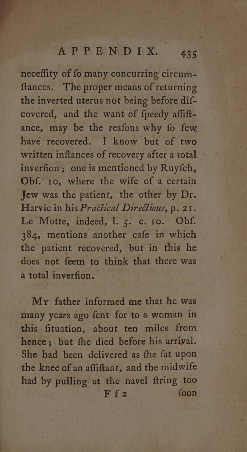 neceflity of fo many concurring circum- ftances. ‘The proper means of returning the inverted uterus not being before dif- covered, and the want of fpeedy affitt- ance, may be the reafons why fo few have recovered. I know but of two written inftances of recovery after a total inverfion; one is mentioned by Ruyfch, Obf. 10, where the wife of a certain Jew was the patient, the other by Dr. Harvie in his Practical Directions, p. 21. Le Motte, indeed, 1. 6. c. 10. Obf. 384, mentions another cafe in which the patient recovered, but in this he ‘does not feem to think that there was a total inverfion. My father informed me that he was many years ago fent for to a woman in this fituation, about ten miles from hence; but fhe died before his arrival. - She had been delivered as fhe fat upon the knee of an affiftant, and the midwife had by pulling at the navel ftring too Pf:2 foon