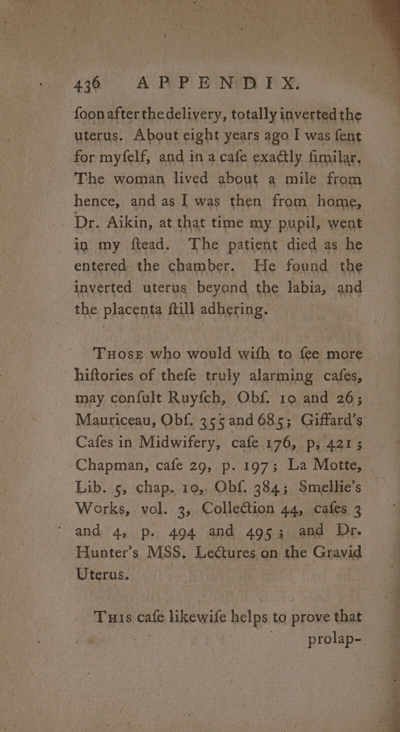 ‘foonafterthedelivery, totally inverted the uterus. About eight years ago I was fent for myfelf, and in a cafe exactly fimilar. The woman lived about a mile from hence, and as I was then from home, Dr. Aikin, at that time my pupil, went in my ftead. The patient died as he entered the chamber. He found the inverted uterus beyond the labia, and the. placenta fill adhering. Tuose who would with to fee more ' hiftories of thefe truly alarming cafes, may confult Ruyfch, Obf. 10 and 26; Mauriceau, Obf, 3 55 and 685; Giffard’s Cafes in Midwifery, cafe 176, p, 421; ‘Chapman, cafe 29, p. 197; La Motte, Lib. 5, chap. 10, Obf. 384; Smellie’s | Works, vol. 3, Collection 44, cafes 3 and 4, p. 494 and 4953 and Dr. Hunter’s MSS. Lectures on the Gravid Uterus. | THIs is Likewife helps to prove that prolap-