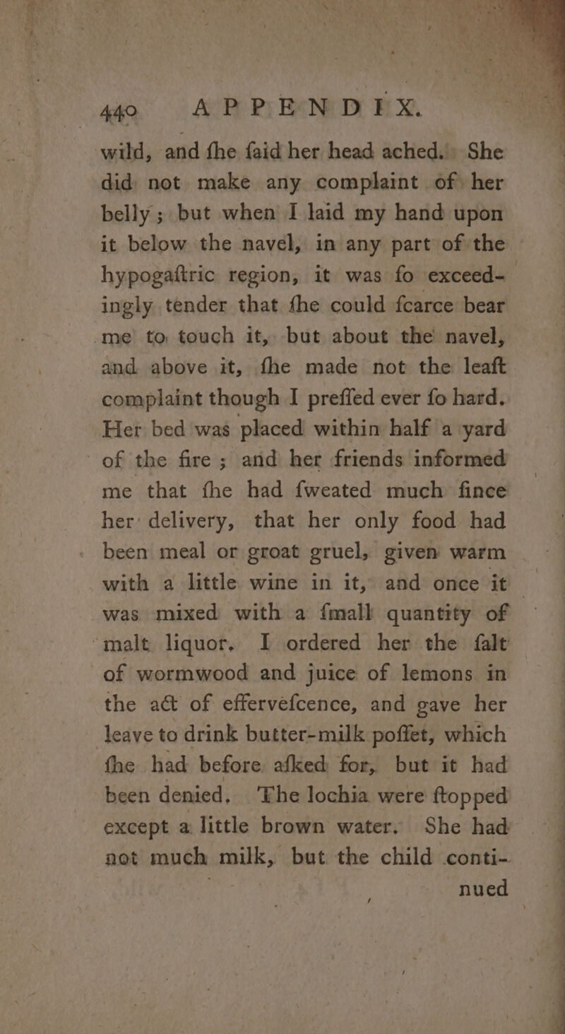 wild, and fhe faid her head ached. She did| not make any complaint of her belly ; but when I laid my hand upon hypogattric region, it was fo exceed- ingly tender that the could fcarce bear me to touch it, but about the navel, and above it, fhe made not the leaft complaint though I preffed ever fo hard. Her bed was placed within half a yard of the fire; and her friends informed me that the had fweated much fince her: delivery, that her only food had . been meal or groat gruel, given warm was mixed with a {mall quantity of ‘malt liquor, I ordered her the falt of wormwood and juice of lemons in the act of effervefcence, and gave her leave to drink butter-milk poffet, which fhe had: before, afked for, but it had been denied, ‘The lochia were ftopped except a little brown water. She had not much milk, but the child conti- ao 2 ei ~ ee ee ee, oe ee ae