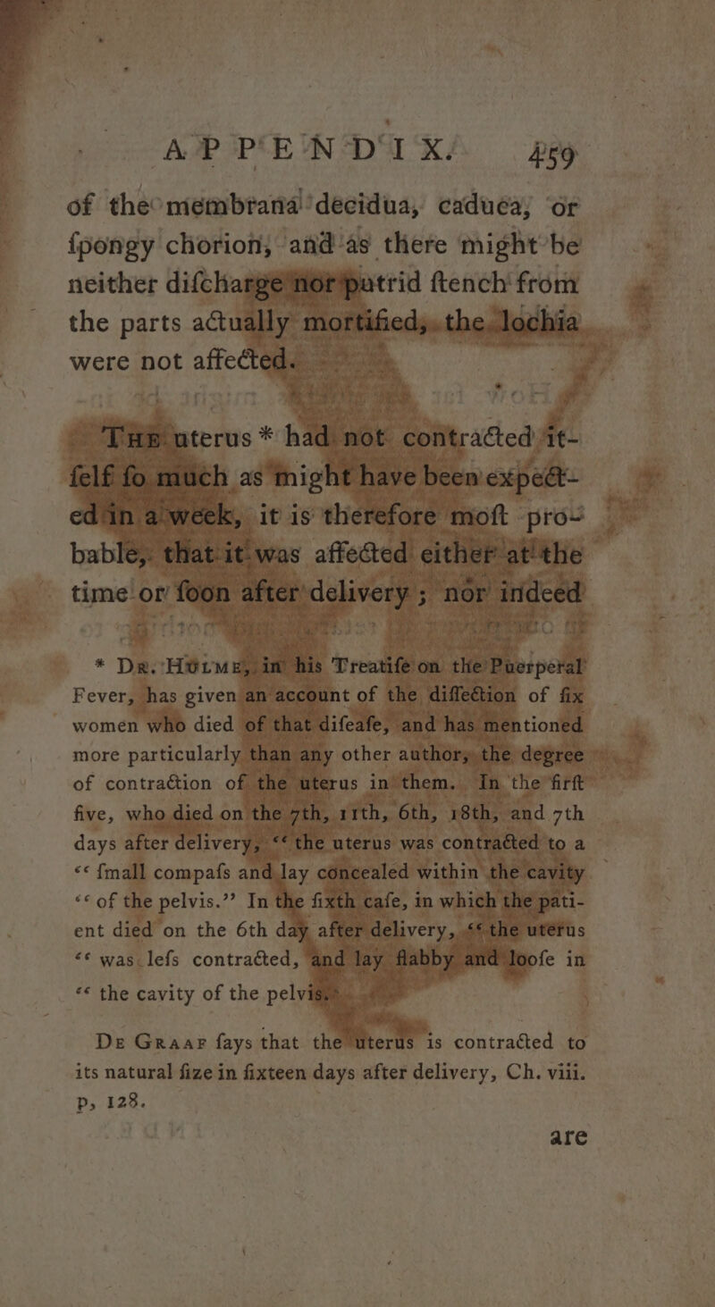 of theomembrana!’decidua, caduea; or {pongy chorion, “and a8. there might be neither difchargéner'patrid fteneh' ‘from the parts actua were not affecte roa given women died | more particularly of sontraiiion of five, w days after de iver (hag es fmall compafs and 4 “© of the pelvis.” Int th ent died on the 6th da “¢ was: lefs contrabed ‘ a ar | loofe in “* the cavity of the pelvisy De Graar fays that the uterus is contracted to its natural fize in fixteen days meal delivery, Ch. viii. Pp, 128. are