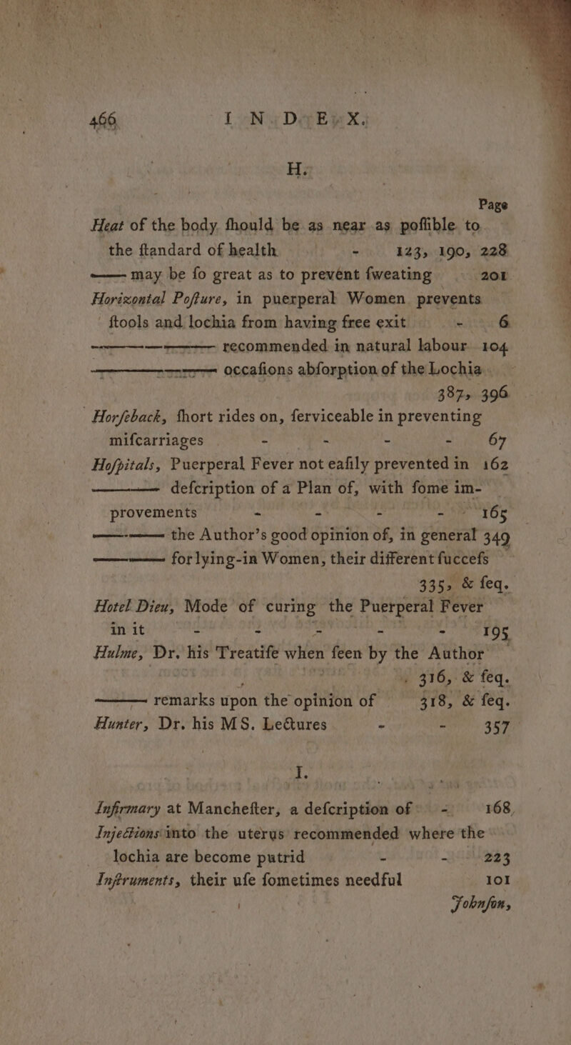 eee eg mo es - 466, I oNwDoeEwX, recommended in natural labour 104 -—-7--— occafions abforption of the Lochia. mifcarriages - . - - 67 Hofpitals, Puerperal Fever not eafily prevented in 162 —— defcription of a Plan of, with fome i im- provements - - - a 165 the Author’s good opinion of, in general 3.4¢ ——-——— forlying-in Women, their different fuccefs Co &gt; 335, &amp; feq. Hotel Dieu, Mode of curing the bead ie Fever in it - &gt; - - 195 Hulme, Dr. his Treatife wae feen by the Author «316, &amp; feq. — remarks pon the apn of 318, &amp; feq. Hunter, Dr. his MS. Lectures - ae hy Jig I 7 Infirmary at Manchefter, a defcription of: - 168, Injectionsimto the uterus recommended where the lochia are become putrid be ail 223 Injtruments, their ufe fometimes needful 101 ) Fohnfon,