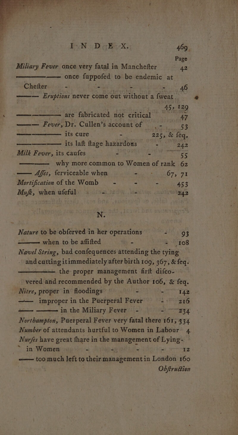 Page Miliary Fever once very fatal in Manchefter ig once fappofed to be endemic at. Chetter - - - hi A ——— Lruptions never come out without a fweat | , rkin e 129 me me are fabricated not critical 47 ——— Fever, Dr. Cullen’s account of | - | t 268 ——-——--——— its cure - 225, &amp; feq. —————-—— its laf ftage hazardows - 242 Milk Fever, its caufes _ - - nant gs ———— why more common to Women of rank 62 —— Mffis, ferviceable when the Wunit a7 5) ZT Mortification of the Womb - - - 453 Mufe, when ufeful, = - OBZ N. Nature to be obferved in her operations Desi Wek —— when to be aflifted - = (108 Navel String, bad confequences attending the tying and cutting itimmediately after birth 109, 367, &amp; feq. — the proper management firit difco- vered and recommended by the Author 106, &amp; feq. Nitre, proper in’ floodings ' - : 142 —— improper in the Puerperal Fever - 216 eee in the Miliary Fever - sa 6.8 Northampton, Puerperal Fever very fatal there 161, 334 Number of attendants hurtful to Women in Labour 4 Nurfes have great fhare in the eo of Lying- — ~ in Women “ 4 - Lid sesh -—— too much left to their dia sBtinent in London 160 Obftrudion