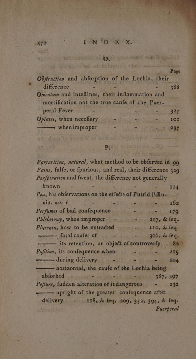 ee mene eet ae) oe or BR Sr ci ' ‘ wh | + ae RR Spay, “-peral Fever ee F eS 8 327 _ Opiates, when neceflary - Sa 102 ———~ whenimproper - “ oma MOST P. Parturition, ea what method to be obferved if 99 Pains, falfe, or fpurious, and real, their difference 329 Per/piration and {weat, the difference not generally known - - - - - ~ 124 Peu, his obfervations on is effects of Putrid Eflu- via. note ¥ aioe - +03 copier na tG2 Perfumes of bad confequence $iceh anion 179 Phlebotomy, when improper | = Lbosicest ti ooaire, teheq- Placenta, how to be extratted — ~ 110, &amp; feq ——- fatalcaufesof = - - 306; &amp; feq. ——— Its retention, an objet of controverfy _ 82s Pofition, its confequence when =e 215 during delivery - - - 104 horizontal, the caufe of ake aarti being abforbed - - - ~ 3875 397 Poftures fudden alteration of it dangerous - 232 ———— upright of the greateft confequence after delivery - . 118, &amp; feq. 209, 3525 394, &amp; feq-