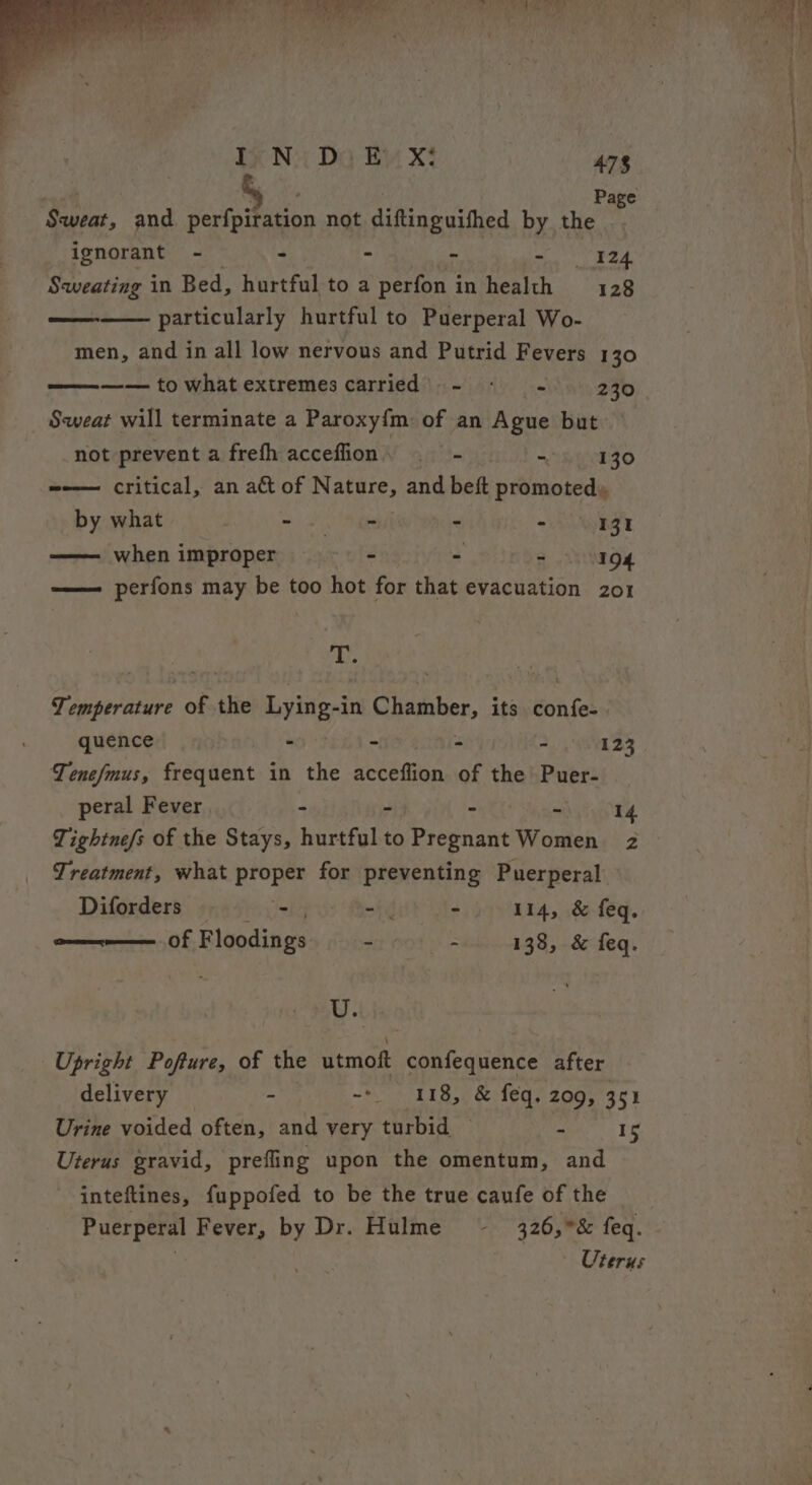 Sweat, and perfpiration not diftinguifhed by the ignorant - -— - - ebay c48 Sweating in Bed, hurtful to a perfon in health 128 particularly hurtful to Puerperal Wo- men, and in all low nervous and Putrid Fevers 130 —— to what extremes carried’ - - - 230 Sweat will terminate a Paroxy{m of an Ague but not prevent a frefh acceffion, —— - =H HLTZO =-—— critical, an act of Nature, and beft promoted, by what ee - - 131 —— when improper - - - 194 ——— perfons may be too hot for that evacuation zo1 a Abe : Temperature of the Lying-in Chamber, its Kon ft quence - - : - 123 Tenefmus, frequent in the oeRmGn of the Puer- peral Fever _ - is 14 Tightne/s of the Stays, burials to Meena Women 2 Treatment, what proper for preventing Puerperal Diforders sheer etd - 114, &amp; feq. of Floodings - - 138, &amp; feq. U.. Upright Pofture, of the utmof confequence after delivery - -- 118, &amp; feq. 209, 351 Urine voided often, and very turbid ~ i 15 Uterus gravid, prefling upon the omentum, and -inteftines, fuppofed to be the true caufe of the Puerperal Fever, by Dr. Hulme ~ 326,&amp; feq.