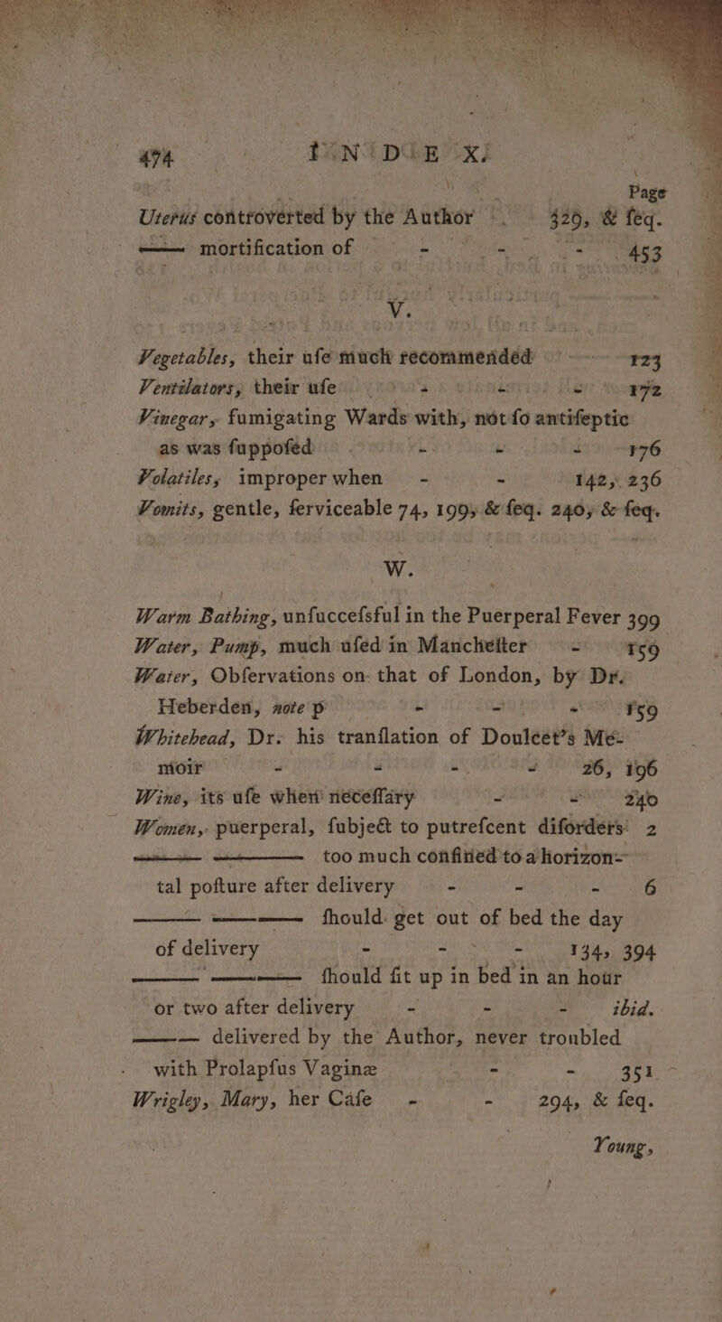 - =m mortification of | italics. Yeates 453 Sescsthn her nie much recommended remo. Ventdators, their wles. (6's) 2) ue oy’ Snopelle Vinegar, fumigating Wards with, not {3 anarns dai as was fuppofed - - + ~¥76 Volatiles; improperwhen - - 142, 236 Vomits, gentle, ferviceable 742 1995 &amp; feq. 2405 &amp; feq. W. Warm Rarnck unfuccefsful in the pier oeral Fever 399 Water, Pump, much ufed in Manchefter == t59__ Waiter, Obfervations on: that of pai by Dr. Heberden, zote p ee 2 “9 Fe9 Whitehead, Dr. his tranflation of Douleat’s Me- moir - “ i 9 26, 196 Wine, its ufe wher neceffary 3 OP Filo - Women, puerperal, fubjec&amp; to putrefcent diforders’ 2 + ——— _ too much confitied to ahorizon= tal pofture after delivery - ~ ria et fhould: get out of bed the day of delivery - - - 134, 394 —— fhould fit up in bed in an hour or two after delivery - - ier” ibid. —-— delivered by the Author, never troubled with Prolapfus Vagine - SER. i ie Wrigley, Mary, her Cafe - - 294, &amp; feq. Young,