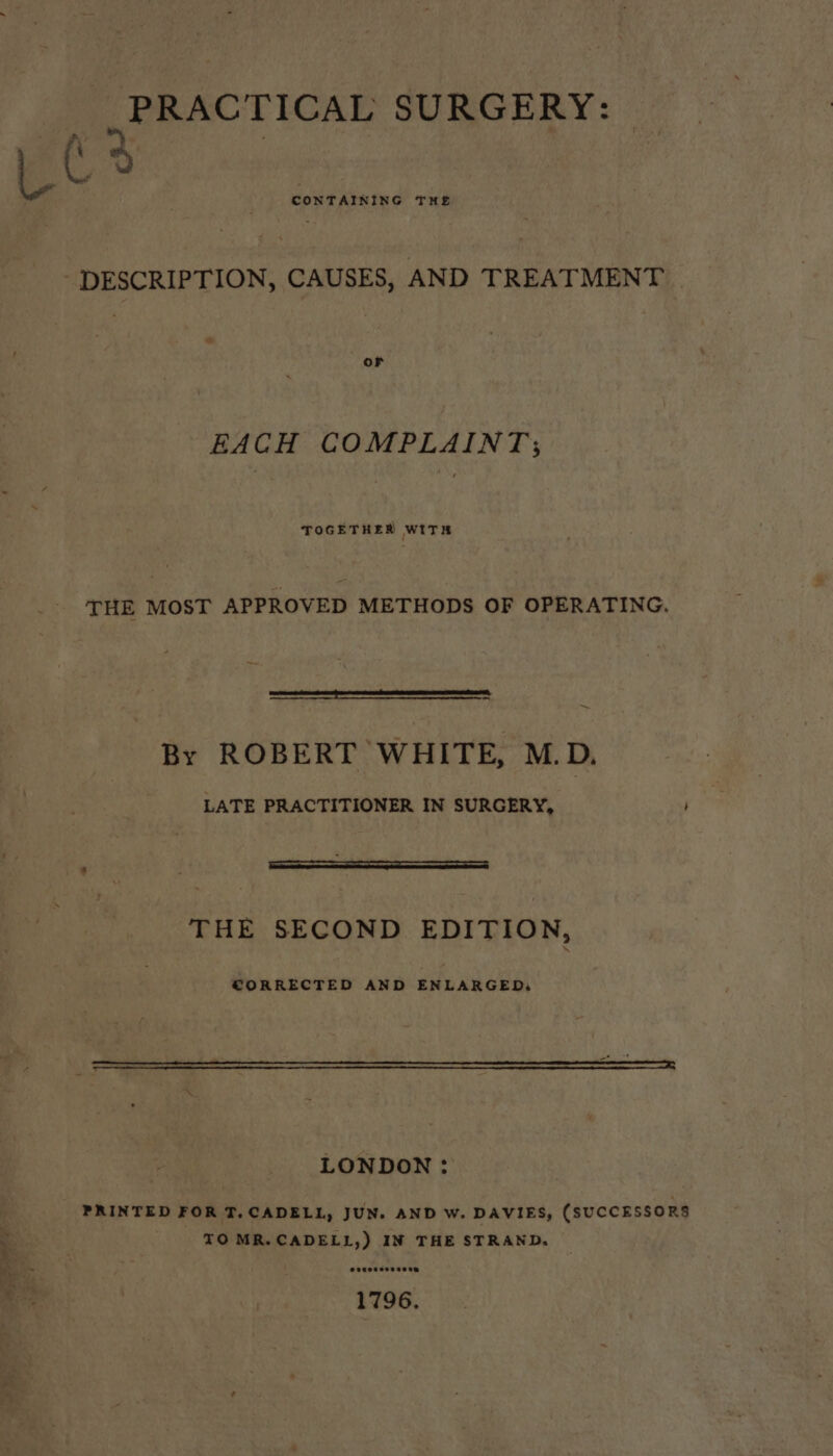 PRACTICAL SURGERY: - giao rs DESCRIPT ION, CAUSES, AND TREATMENT | oF EACH COMPLAINT; TOGETHER WITH THE MOST APPROVED METHODS OF OPERATING. fran Gone ener ee nnn ne ~ By ROBERT WHITE, M.D. LATE PRACTITIONER IN SURGERY, THE SECOND EDITION, CORRECTED AND ENLARGED: LONDON: PRINTED FOR T.CADELL, JUN. AND W. DAVIES, (SUCCESSORS TOMR.CADELL,) IN THE STRAND,