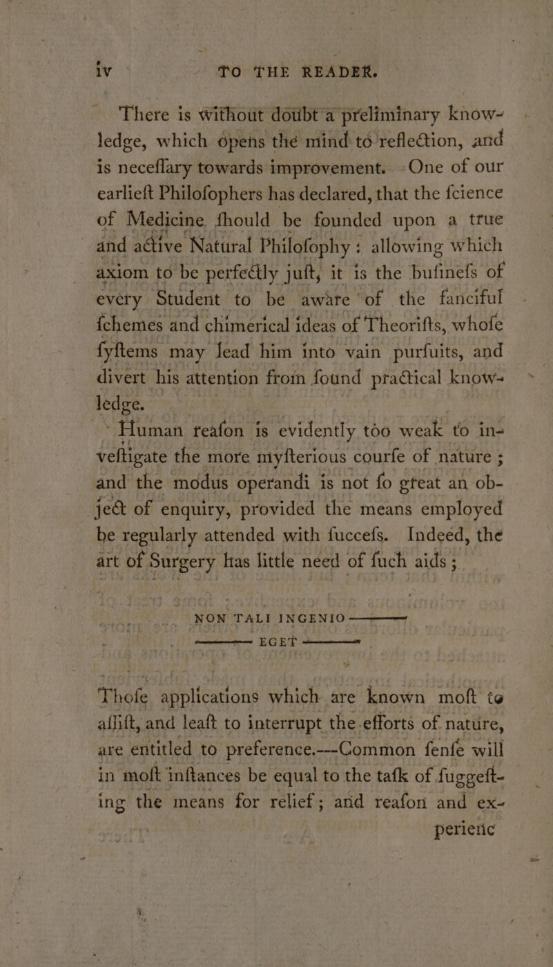 There is without doubt a preliminary know~ ledge, which opens thé mind to reflection, and is neceflary towards improvement. One of our earlieft Philofophers has declared, that the fcience of Medicine fhould be founded upon a true and active Natural Philofophy : allowing which axiom to be perfectly juft, it is the bufinefs of every Student to be awate of the fanciful fchemes and chimerical ideas of Theorifts, whofe fy {tems may lead him into vain purfuits, and divert his attention froin found practical know- ledge. ~~ Human teafon is evidently too weak to in- veltigate the more ntyfterious courfe of nature ; ‘ and the modus operandi is not fo gfeat an ob- -je&amp; of enquiry, provided the means employed be regularly attended with fuccefs. Indeed, the art of Surgery has little need of fuch aids 5 : NON TALI INGENIO————— ' EGET ———— sw Thofe applications which are known moft to aflift, and leaft to interrupt the-efforts of nature, are entitled to preference.--Common fenfe will in moft inftances be equal to the tafk of fuggett- | ing the means for relief; and reafon and ex~ perieric