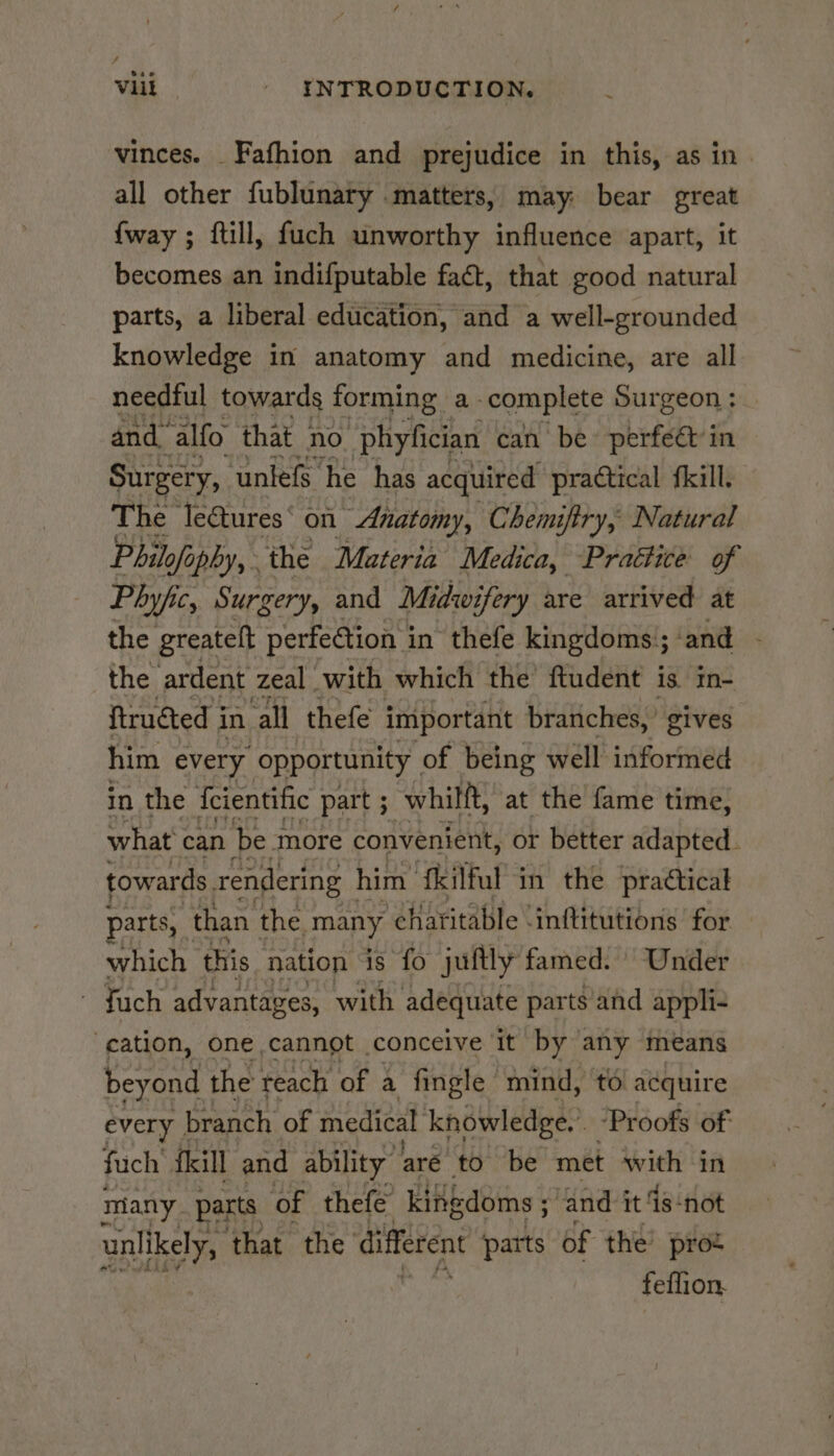 vinces. _ Fafhion and prejudice in this, as in. all other fublunary matters, may: bear great {way ; ftill, fuch unworthy influence apart, it becomes an indifputable fact, that good natural parts, a liberal education, and a well-grounded knowledge in anatomy and medicine, are all needful towards forming. a: complete Surgeon : and ‘alfo that no phyfician can be perfeétin Surgery, untefs he has acquired practical fkill. The le@ures‘ on Anatomy, Chemiftry, Natural Philofa ofophy, the Materia Medica, Praétice of Phyjic, Surgery, and Midwifery are arrived at the greatelt perfe@tion i in thefe kingdoms’; and the ardent zeal with which the ftudent is in- ftructed i in ‘all thefe important branches,’ gives him every opportunity of being well informed in the {cientific part ; whilft, at the fame time, what can be more convenient, or better adapted. towards. rendering him ‘fkilful in the practical parts, than the many charitable \inftitutions for _ which this. nation is fo juftly famed. | Under ~ Juch advantages, with adequate parts and appli- -eation, one cannot conceive it by any means beyond the reach of a fingle mind, to acquire every | branch of medical knowledge.” ‘Proofs of fuch’ fkill and ability’ aré to be met ee in many parts of thefe kingdoms 5 and it -not unlikely, that the different patts of the’ prot feflion.