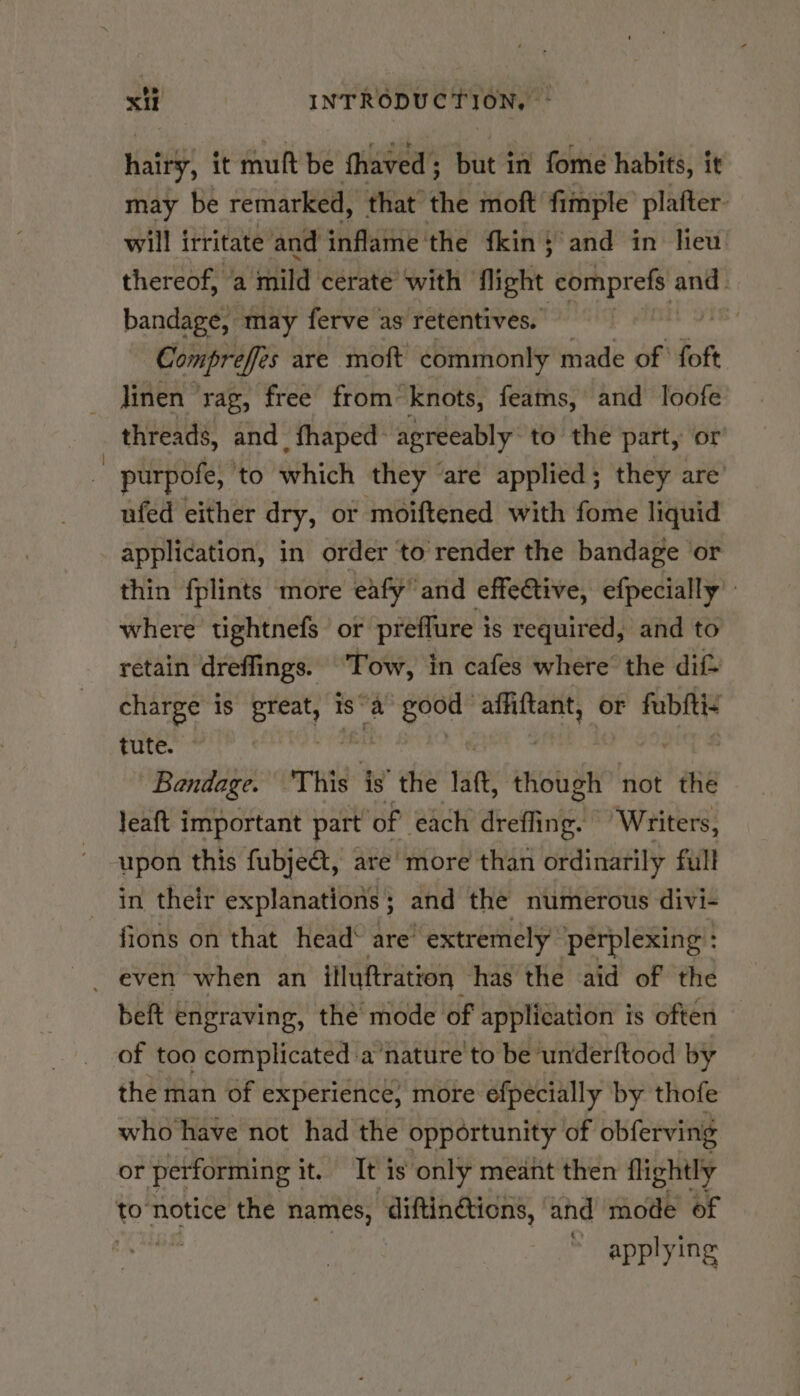 hairy, it mult be thaved ; ; but in fome habits, it may be remarked, that’ the moft fimple plafter. will irritate and inflame the fkin; and in heu thereof, a mild cerate ‘with fight Cif aig ant bandage, may ferve as retentives. a Compreffes are moft commonly made of foft _ jinen ‘rag, free from knots, feams, and loofe threads, and _fhaped: agreeably: to the part, or purpofe, to which they are applied ; they are ufed either dry, or moiftened with fome liquid application, in order ‘to render the bandage or thin fplints more eafy’ and effective, efpecially’ where tightnefs or preffure is required, and to retain dreffings. Tow, i in cafes where’ the dif= charge is Sat is “a hi affiftant, or fubitiz tute. Bandage. ‘This ig’ the lat, though not thé leaft important part of each dreffing. “Writers, upon this fubjeét, are more than ordinarily full in their explanations ; and the numerous divi- fions on that head‘ are “extremely perplexing : - even when an itluftration has the aid of the beft engraving, the mode of application is often of too complicated a’nature'to be underftood by the man of experience, more efpecially by thofe who have not had the opportunity of obferving or performing i it. It is only meant then flightly to notice the names, ‘diftin@tions, and mode of applying